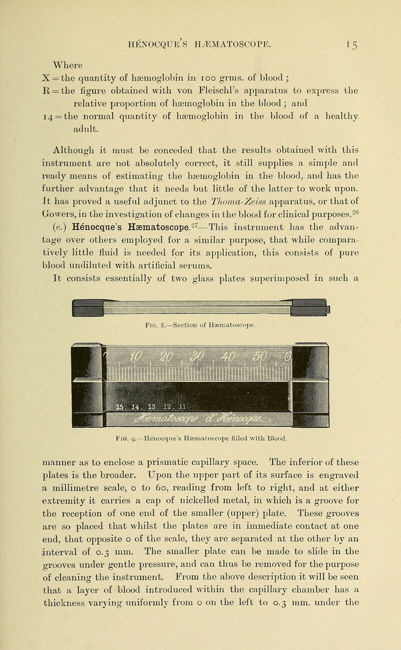 Where X = the quantity of haemoglobin, in ioo grms. of blood ; R = the figure obtained with von Fleischl's apparatus to express the relative proportion of haemoglobin in the blood; and 14 = the normal quantity of haemoglobin in the blood of a healthy adult. Although it must be conceded that the results obtained with this instrument are not absolutely correct, it still supplies a simple and ready means of estimating the haemoglobin in the blood, and has the further advantage that it needs but little of the latter to work upon. It has proved a useful adjunct to the Thoma-Zeiss apparatus, or that of Gowers, in the investigation of changes in the blood for clinical purposes.'26 (e.) H^nocque's Hsematoscope.27—This instrument has the advan- tage over others employed for a similar purpose, that while compara- tively little fluid is needed for its application, this consists of pure blood undiluted with artificial serums. It consists essentially of two glass plates superimposed in such a Fig. 8.—Section of Hsematoscoiie. Fig. 9.—Henocque's Hsematoscope filled with Blood. manner as to enclose a prismatic capillary space. The inferior of these plates is the broader. Upon the upper part of its surface is engraved a millimetre scale, o to 60, reading from left to right, and at either extremity it carries a cap of nickelled metal, in which is a groove for the reception of one end of the smaller (upper) plate. These grooves are so placed that whilst the plates are in immediate contact at one end, that opposite o of the scale, they are separated at the other by an interval of 0.3 mm. The smaller plate can be made to slide in the grooves under gentle pressure, and can thus be removed for the purpose of cleaning the instrument. From the above description it will be seen that a layer of blood introduced within the capillary chamber has a thickness varying uniformly from o on the left to 0.3 mm. under the
