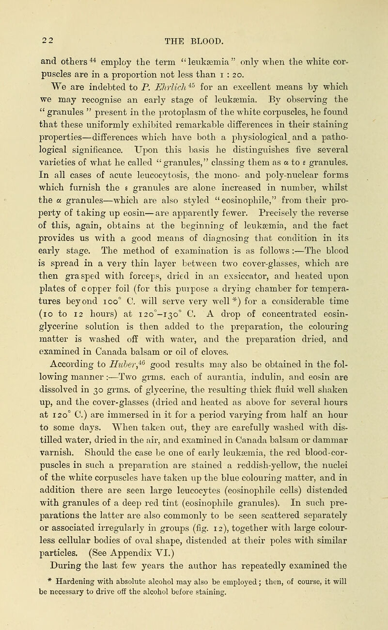 and others44 employ the term leukaemia only when the white cor- puscles are in a proportion not less than i : 20. We are indebted to P. Ehrlich45 for an excellent means by which we may recognise an early stage of leukaemia. By observing the  granules  present in the protoplasm of the white corpuscles, he found that these uniformly exhibited remarkable differences in their staining properties—differences which have both a physiological and a patho- logical significance. Upon this basis he distinguishes five several varieties of what he called  granules, classing them as a to £ granules. In all cases of acute leucocytosis, the mono- and poly-nuclear forms which furnish the e granules are alone increased in number, whilst the a granules—which are also styled eosinophile, from their pro- perty of taking up eosin—are apparently fewer. Precisely the reverse of this, again, obtains at the beginning of leukaemia, and the fact provides us with a good means of diagnosing that condition in its early stage. The method of examination is as follows :—The blood is spread in a very thin layer between two cover-glasses, which are then grasped with forceps, dried in an exsiccator, and heated upon plates of copper foil (for this purpose a drying chamber for tempera- tures beyond iooc C. will serve very well*) for a considerable time (10 to 12 hours) at i20°-i3o° C. A drop of concentrated eosin- glycerine solution is then added to the preparation, the colouring matter is washed off with water, and the preparation dried, and examined in Canada balsam or oil of cloves. According to Hüber,46 good results may also be obtained in the fol- lowing manner:—Two grms. each of aurantia, indulin, and eosin are dissolved in 30 grms. of glycerine, the resulting thick fluid well shaken up, and the cover-glasses (dried and heated as above for several hours at 120° 0.) are immersed in it for a period varying from half an hour to some days. When taken out, they are carefully washed with dis- tilled water, dried in the air, and examined in Canada balsam or dammar varnish. Should the case be one of early leukaemia, the red blood-cor- puscles in such a preparation are stained a reddish-yellow, the nuclei of the white corpuscles have taken up the blue colouring matter, and in addition there are seen large leucocytes (eosinophile cells) distended with granules of a deep red tint (eosinophile granules). In such pre- parations the latter are also commonly to be seen scattered separately or associated irregularly in groups (fig. 12), together with large colour- less cellular bodies of oval shape, distended at their poles with similar particles. (See Appendix VI.) During the last few years the author has repeatedly examined the * Hardening with absolute alcohol may also be employed; then, of course, it will be necessary to drive off the alcohol before staining.