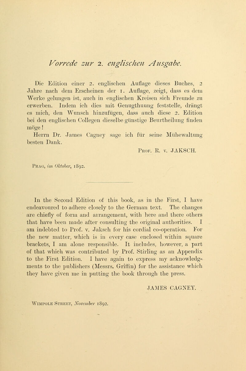 Vorrede zur 2. englischen Aiisgabe. Die Edition einer 2. englischen Auflage dieses Buches, 2 Jahre nach clem Erscheinen der 1. Auflage, zeigt, dass es dem Werke gelungen ist, auch in englischen Kreisen sich Freunde zu erwerben. Indem ich dies mit Genugthuung feststelle, drangt es mich, den Wunsch hinzufligen, dass auch diese 2. Edition bei den englischen Collegen dieselbe giinstige Beurtheilung linden moge! Herrn Dr. James Cagney sage ich fiir seine Mlihewaltung besten Dank. Prof. R. v. JAKSCH. Prag, im OJctoher, 1892. In the Second Edition of this book, as in the First, I have endeavoured to adhere closely to the German text. The changes are chiefly of form and arrangement, with here and there others that have been made after consulting the original authorities. I am indebted to Prof. v. Jaksch for his cordial co-operation. For the new matter, which is in every case enclosed within square brackets, I am alone responsible. It includes, however, a part of that which was contributed by Prof. Stirling as an Appendix to the First Edition. I have again to express my acknowledg- ments to the publishers (Messrs. Griffin) for the assistance which they have given me in putting the book through the press. JAMES CAGNEY. Wimpole Street, November 1892.