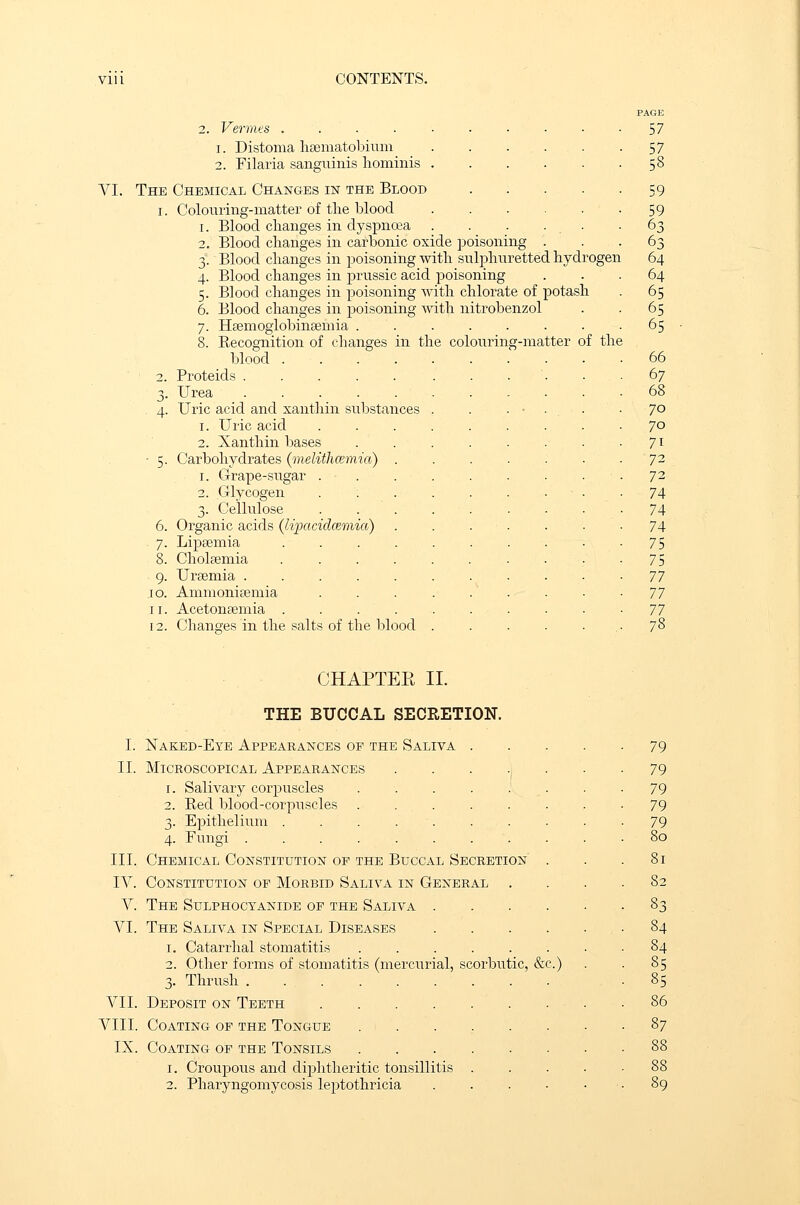 2. Vermes . . i. Distoma haematobium 2. Filaria sanguinis hominis . VI. The Chemical Changes in the Blood i. Colouring-matter of the blood i. Blood changes in dyspnoea 2. Blood changes in carbonic oxide poisoning 3. Blood changes in poisoning with sulphuretted hydrogen 4. Blood changes in prussic acid poisoning 5. Blood changes in poisoning with chlorate of potash 6. Blood changes in poisoning with nitrobenzol 7. Haemoglobinaemia ..... 8. Recognition of changes in the colouring-matter of the blood 2. Proteids ...... 3. Urea ...... 4. Uric acid and xanthin substances . 1. Uric acid .... 2. Xanthin bases ■ 5. Carbohydrates (melithcemia) . 1. Grape-sugar . . 2. Glycogen . ; . . 3. Cellulose .... 6. Organic acids (lipacidcemia) 7. Lipaemia ..... 8. Cholaemia ..... 9. Uraemia ...... 10. Ammoniaemia .... 11. Acetonaemia ..... 12. Changes in the salts of the blood . PAGE 57 57 53 59 59 63 63 64 64 65 65 65 66 67 68 70 70 7i 72 72 74 74 74 75 75 77 77 77 78 CHAPTEK II. THE BUCCAL SECRETION. I. Naked-Eye Appearances op the Saliva II. Microscopical Appearances 1. Salivary corpuscles 2. Red blood-corpuscles 3. Epithelium . 4. Fungi .... III. Chemical Constitution of the Buccal Secretion . IAr. Constitution of Morbid Saliva in General . V. The Sulphocyanide of the Saliva .... VI. The Saliva in Special Diseases .... 1. Catarrhal stomatitis ...... 2. Other forms of stomatitis (mercurial, scorbutic, &c.) 3. Thrush VII. Deposit on Teeth VIII. Coating of the Tongue IX. Coating of the Tonsils 1. Croupous and diphtheritic tonsillitis . 2. Pharyngomycosis leptothricia .... 79 79 79 79 79 80 81 82 33 84 84 85 85 86 37 88 88 89