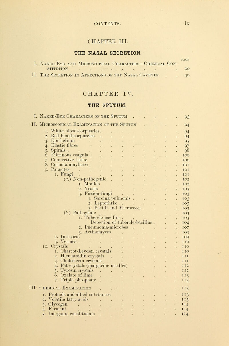 CHAPTEE III. THE NASAL SECRETION. I. Naked-Eye and Microscopical Characters—Chemical Con- stitution II. The Secretion in Affections of the Nasal Cavities 90 90 CHAPTEE IV. THE SPUTUM. I. Naked-Eye Characters of the Sputum II. Microscopical Examination of the Sputum 1. White blood-corpuscles 2. Red blood-corpuscles Epithelium . Elastic fibres Spirals . Fibrinous coagula Connective tissue 8. Corpora amylacea 9. Parasites 1. Fungi (a.) Non-pathogenic 1. Moulds 2. Yeasts 3. Fission-fungi 1. Sarcina pulmonis 2. Leptothrix . 3. Bacilli and Micro (b.) Pathogenic . 1. • Tubercle-bacillus . Detection of tubercle-bacillus 2. Pneumonia-microbes 3. Actinomyces 2. Infusoria .... 3. Vermes ..... 10. Crystals ..... 1. Charcot-Leyden crystals 2. Haematoidin crystals 3. Cholesterin crystals 4. Fat-crystals (margarine needles) 5. Tyrosin crystals 6. Oxalate of lime 7. Triple phosphate . III. Chemical Examination 1. Proteids and allied substances 2. Volatile fatty acids 3. Glycogen ..... 4. Ferment ... q. Inorganic constituents . 93 94 94 94 95 97 98 100 100 101 101 IOI 102 102 103 103 103 103 103 103 103 104 107 109 109 no 110 no in 111 112 112 113 113 113 3 113 114 114 114