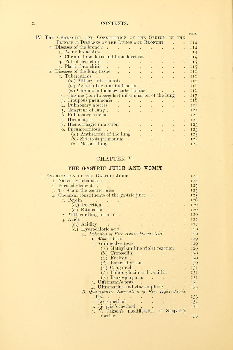 IV. The Character and Constitution of the Sputum Principal Diseases of the Lungs and Bronchi i. Diseases of the bronchi .... 1. Acute bronchitis .... 2. Chronic bronchitis and bronchiectasis 3. Putrid bronchitis 4. Plastic bronchitis 2. Diseases of the lung tissue 1. Tuberculosis .... (a.) Miliary tuberculosis (b.) Acute tubercular infiltration (c.) Chronic pulmonary tuberculosis 2. Chronic (non-tubercular) inflammation of the lung 3. Croupous jmeumonia 4. Pulmonary abscess 5. Gangrene of lung . 6. Pulmonary oedema 7. Haemoptysis . 8. Hemorrhagic infarction 9. Pneumoconiosis (a.) Anthracosis of the lung (b.) Siderosis pulmonum (c.) Mason's lung 14 14 14 '5 15 15 16 16 16 16 16 17 18 :i [21 123 [23 123 [23 CHAPTEE Y. THE GASTRIC JUICE AND VOMIT. Examination of the Gastric Juice 1. Naked-eye characters . 2. Formed elements 3. To obtain the gastric juice 4. Chemical constituents of the 1. Pepsin . (a.) Detection (b.) Estimation . 2. Milk-curdling ferment 3. Acids (a.) Acidity (b.) Hydrochloric acid A. ~ gastric juice B. Detection of Free Hydrochloric Acid 1. Mohr's tests .... 2. Aniline-dye tests (a.) Methyl-aniline violet reaction (b.) Tropseolin (<?.) Euchsin .... (d.) Emerald-green (e.) Congo-red (/.) Phloro-glucin and vanillin (g.) Benzo-purpurin 3. Uffelmann's tests 4. Ultramarine and zinc sulphide Quantitative Estimation of Free Hydrochloric Acid ...... t. Leo's method .... 2. Sjoqvist's method 3. V. Jaksch's modification of Sjoqvist method 24 ?5 125 '■5 126 [26 26 126 [27 [27 29 29 29 29 [29 JO 34 134