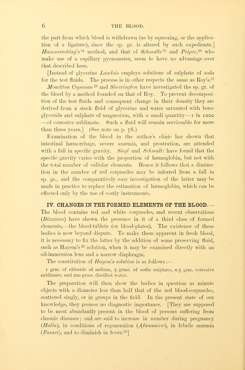 the part from which blood is withdrawn (as by squeezing, or the applica- tion of a ligature), since the sp. gr. is altered by such expedients.] Hammerschlag's2i method, and that of Schmaltz25 and Peiper,26 who make use of a capillary pycnometer, seem to have no advantage over that described here. [Instead of glycerine Landois employs solutions of sulphate of soda for the test fluids. The process is in other respects the same as Roy's.2 Moncldon Copeman2S and Sherrington have investigated the sp. gr. of the blood by a method founded on that of Roy. To prevent decomposi- tion of the test fluids and consequent change in their density they are derived from a stock fluid of glycerine and water saturated with boro- glyceride and sulphate of magnesium, with a small quantity—i in iooo —of corrosive sublimate. Such a fluid will remain serviceable for more than three years.] (See note on p. 78.) Examination of the blood in the author's clinic has shown that intestinal haemorrhage, severe anaemia, and prostration, are attended with a fall in specific gravity. Siegl and Schmaltz have found that the specific gravity varies with the proportion of haemoglobin, but not with the total number of cellular elements. Hence it follows that a diminu- tion in the number of red corpuscles may be inferred from a fall in sp. gr., and the comparatively easy investigation of the latter may be made in practice to replace the estimation of haemoglobin, which can be effected only by the use of costly instruments. IV. CHANGES IN THE FORMED ELEMENTS OF THE BLOOD.— The blood contains red and white corpuscles, and recent observations (Bizzozero) have shown the presence in it of a third class of formed elements,—the blood-tablets (or blood-plates). The existence of these bodies is now beyond dispute. To make them apparent in fresh blood, it is necessary to fix the latter by the addition of some preserving fluid, such as Hayem's 29 solution, when it may be examined directly with an oil-immersion lens and a narrow diaphragm. The constitution of Hayem's solution is as follows :— 1 grm. of chloride of sodium, 5 grins, of sodic sulphate, 0.5 grm. corrosive sublimate, and 200 grms. distilled water. The preparation will then show the bodies in question as minute objects with a diameter less than half that of the red blood-corpuscles, scattered singly, or in groups in the field. In the present state of our knowledge, they possess no diagnostic importance. [They are supposed to be most abundantly present in the blood of persons suffering from chronic diseases; and are said to increase in number during pregnancy {Haila), in conditions of regeneration (Afanassiew), in febrile anaemia (Fusari), and to diminish in fever.30]