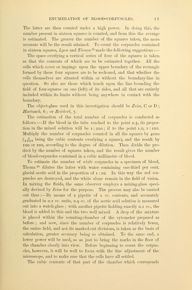 The latter are then counted under a high power. In doing this, the- number present in sixteen squares is counted, and from this the average is estimated. The greater the number of the squares taken, the more accurate will be the result attained. To count the corpuscles contained in sixteen squares, Lyon and ThomaS9 made the following suggestions :— The space overlying a vertical series of four of the squares is taken as that the contents of which are to be estimated together. All the cells which cover or impinge upon the upper boundary of the rectangle formed by these four squares are to be reckoned, and that whether the cells themselves are situated within or without the boundary-line in question. So also are those which touch upon the line bounding the field of four-squares on one (left) of its sides, and all that are entirely included within its limits without being anywhere in contact with the boundary. The object-glass used in this investigation should be Zeiss, C or D ; Hartnach, 6 ; or Reichert, 7. The estimation of the total number of corpuscles is conducted as follows :—If the blood in the tube reached to the point 0.5, its propor- tion in the mixed solution will be 1 : 200; if to the point 1.0, 1 : 100. Multiply the number of corpuscles counted in all the squares by 4000 (toVo being the cubic contents overlying a square), and the result by 100 or 200, according to the degree of dilution. Then divide the pro- duct by the number of squares taken, and the result gives the number of blood-corpuscles contained in a cubic millimetre of blood. To estimate the number of white corpuscles in a specimen of blood, Thoma40 dilutes the latter with water containing one-third per cent, glacial acetic acid in the proportion of 1 : 10. In this way the red cor- puscles are destroyed, and the white alone remain in the field of vision. In mixing the fluids, the same observer employs a mixing-glass speci- ally devised by Zeiss for the purpose. The process may also be carried out thus :—By means of a pipette of t cc. contents, and accurately graduated in 0.1 cc. units, 0.9 cc. of the acetic acid solution is measured out into a watch-glass ; with another pipette holding exactly o. 1 cc, the blood is added to this and the two well mixed. A drop of the mixture is placed within the counting-chamber of the cytometer prepared as before ; and now, since the number of corpuscles is relatively fewer, the entire field, and not its marked-out divisions, is taken as the basis of calculation, greater accuracy being so obtained. To the same end, a lower power will be used, so as just to bring the marks in the floor of the chamber clearly into view. Before beginning to count the corpus- cles, however, it will be well to focus with the fine adjustment of the microscope, and to make sure that the cells have all settled. The cubic contents of that part of the chamber which corresponds