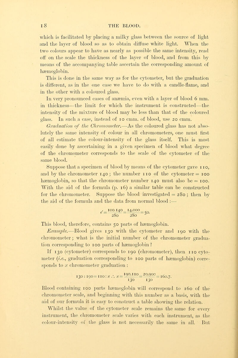 which is facilitated by placing a milky glass between the source of light and the layer of blood so as to obtain diffuse white light. When the two colours appear to have as nearly as possible the same intensity, read off on the scale the thickness of the layer of blood, and from this by means of the accompanying table ascertain the corresponding amount of haemoglobin. This is done in the same way as for the cytometer, but the graduation is different, as in the one case we have to do with a candle-flame, and in the other with a coloured glass. In very pronounced cases of anaemia, even with a layer of blood 6 mm. in thickness—the limit for which the instrument is constructed—the intensity of the mixture of blood may be less than that of the coloured glass. In such a case, instead of 10 cmm. of blood, use 20 cmm. Graduation of the Chromometer.—As the coloured glass has not abso- lutely the same intensity of colour in all chromometers, one must first of all estimate the colour-intensity of the glass itself. This is most easily done by ascertaining in a given specimen of blood what degree of the chromometer corresponds to the scale of the cytometer of the same blood. Suppose that a specimen of blood by means of the cytometer gave no,, and by the chromometer 140; the number no of the cytometer = 100 haemoglobin, so that the chromometer number 140 must also be = 100. With the aid of the formula (p. 16) a similar table can be constructed for the chromometer. Suppose the blood investigated = 280; then by the aid of the formula and the data from normal blood :— g,_ 1 oo.i 40 _ 14,000 280 280 3 ' This blood, therefore, contains 50 parts of haemoglobin. Exam-pie.—Blood gives 130 with the cytometer and 190 with the chromometer; what is the initial number of the chromometer gradua- tion corresponding to 100 parts of haemoglobin? If 130 (cytometer) corresponds to 190 (chromometer), then no cyto- meter (i.e., graduation corresponding to 100 parts of haemoglobin) corre- sponds to x chromometer graduation : IQO.IIO 20.QOO r 130 : 190= no: x . . x— -2 = —-+— = 160.7. 130 130 Blood containing 100 parts haemoglobin will correspond to 160 of the- chromometer scale, and beginning with this number as a basis, Avith the aid of our formula it is easy to construct a table shoAving the relation. Whilst the value of the cytometer scale remains the same for every instrument, the chromometer scale varies with each instrument, as the. colour-intensity of the glass is not necessarily the same in all. But