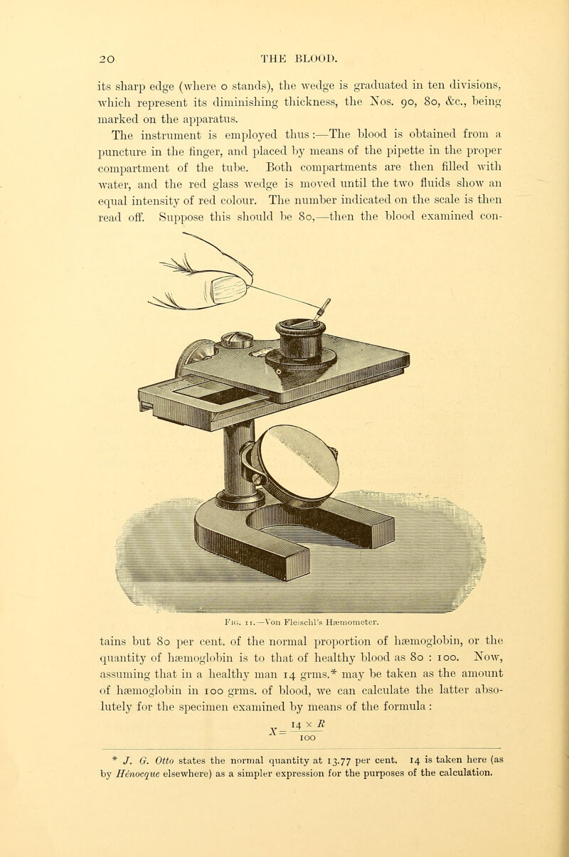 its sharp edge (where o stands), the wedge is graduated in ten divisions, which represent its diminishing thickness, the Xos. 90, 80, &c, being- marked on the apparatus. The instrument is employed thus :—The blood is obtained from a puncture in the finger, and placed by means of the pipette in the proper compartment of the tube. Both compartments are then filled with water, and the red glass wedge is moved until the tAvo fluids sIioav an equal intensity of red colour. The number indicated on the scale is then read off. Suppose this should be 80,—then the blood examined con- Ihi'inoiiietei'. tains but 80 per cent, of the normal proportion of haemoglobin, or the quantity of haemoglobin is to that of healthy blood as 80 : 100. Noav, assuming that in a healthy man 14 grms.* may be taken as the amount of haemoglobin in 100 grms. of blood, Ave can calculate the latter abso- lutely for the specimen examined by means of the formula : 14 x H * J. G. Otto states the normal quantity at 13.77 per cent. 14 is taken here (as by Henocque elsewhere) as a simpler expression for the purposes of the calculation.