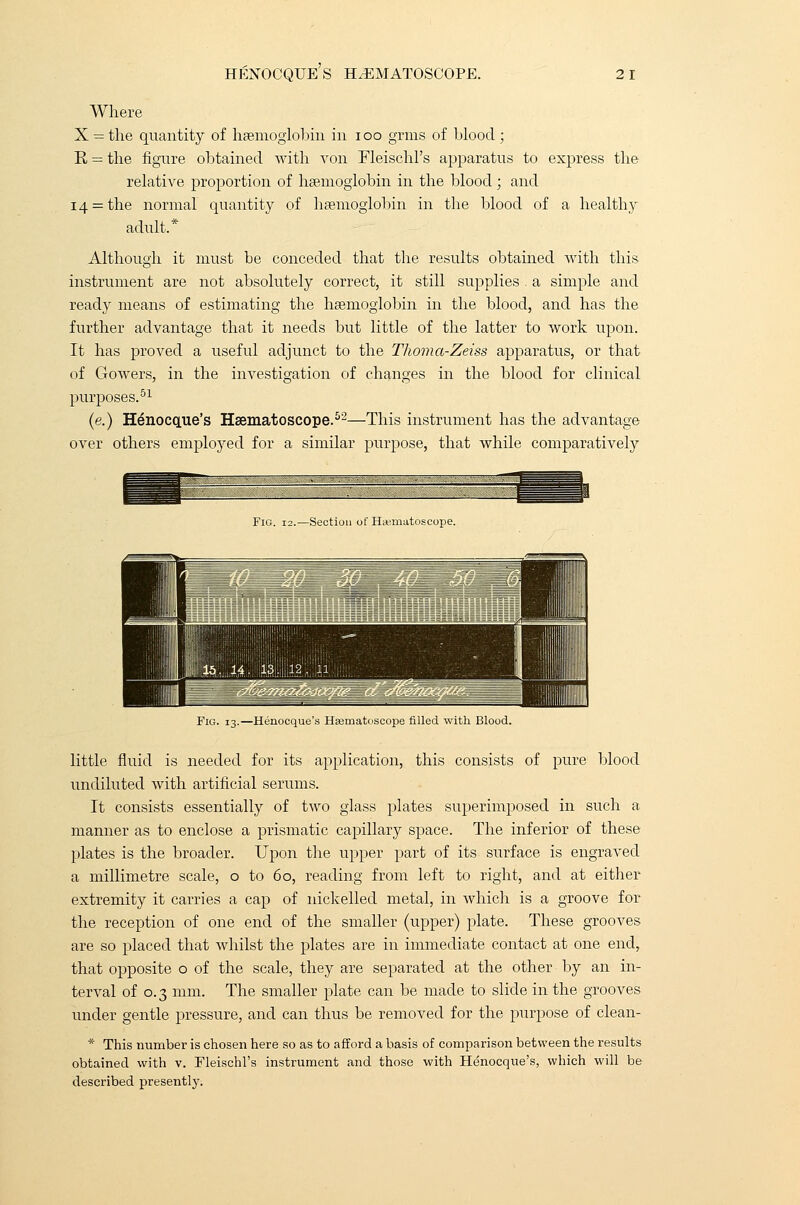 Where X = the quantity of haemoglobin in ioo grins of blood ; E = the figure obtained with von Fleischl's apparatus to express the relative proportion of haemoglobin in the blood; and 14 = the normal quantity of haemoglobin in the blood of a healthy adult.* Although it must be conceded that the results obtained with this instrument are not absolutely correct, it still supplies . a simple and ready means of estimating the haemoglobin in the blood, and has the further advantage that it needs but little of the latter to work upon. It has proved a useful adjunct to the Thoma-Zeiss apparatus, or that of Gowers, in the investigation of changes in the blood for clinical purposes.51 (e.) Henocque's Haematoscope.52—This instrument has the advantage over others employed for a similar purpose, that while comparatively Fig. 12.—Section of ELematoscope. Fig. 13.—Henocque's Hsematoscope filled with Blood. little fluid is needed for its application, this consists of pure blood undiluted with artificial serums. It consists essentially of two glass plates superimposed in such a manner as to enclose a prismatic capillary space. The inferior of these plates is the broader. Upon the upper part of its surface is engraved a millimetre scale, o to 60, reading from left to right, and at either extremity it carries a cap of nickelled metal, in which is a groove for the reception of one end of the smaller (upper) plate. These grooves are so placed that whilst the plates are in immediate contact at one end, that opposite o of the scale, they are separated at the other by an in- terval of 0.3 mm. The smaller plate can be made to slide in the grooves under gentle pressure, and can thus be removed for the purpose of clean- * This number is chosen here so as to afford a basis of comparison between the results obtained with v. Fleischl's instrument and those with Henocque's, which will be described presently.