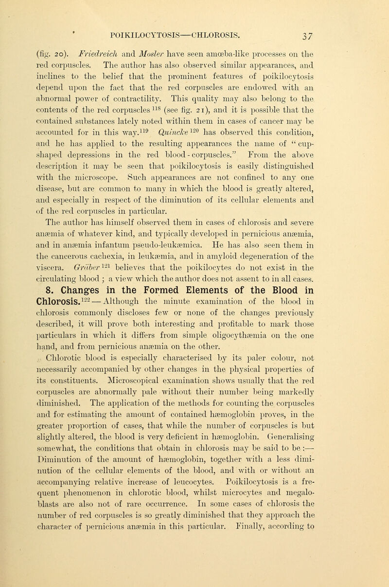(fig. 20). Friedreich and Mosler have seen amoeba-like processes on the red corpuscles. The author has also observed similar appearances, and inclines to the belief that the prominent features of poikilocytosis depend upon the fact that the red corpuscles are endowed with an abnormal power of contractility. This quality may also belong to the contents of the red corpuscles11S (see fig. 21), and it is possible that the contained substances lately noted within them in cases of cancer may be accounted for in this way.119 Quincke 120 has observed this condition, and he has applied to the resulting appearances the name of  cup- shaped depressions in the red blood-corpuscles. From the above description it may be seen that poikilocytosis is easily distinguished with the microscope. Such appearances are not confined to any one disease, but are common to many in which the blood is greatly altered, and especially in respect of the diminution of its cellular elements and of the red corpuscles in particular. The author has himself observed them in cases of chlorosis and severe anaemia of whatever kind, and typically developed in pernicious anaemia, and in anaemia infantum pseudodeukaemica. He has also seen them in the cancerous cachexia, in leukaemia, and in amyloid degeneration of the viscera. Grdber1'21 believes that the poikilocytes do not exist in the circulating blood ; a view which the author does not assent to in all cases. 8. Changes in the Formed Elements of the Blood in Chlorosis.122 — Although the minute examination of the blood in chlorosis commonly discloses few or none of the changes previously described, it will prove both interesting and profitable to mark those particulars in which it differs from simple oligocythaemia on the one hand, and from pernicious anaemia on the other. Chlorotic blood is especially characterised by its paler colour, not necessarily accompanied by other changes in the physical properties of its constituents. Microscopical examination shows usually that the red corpuscles are abnormally pale without their number being markedly diminished. The application of the methods for counting the corpuscles and for estimating the amount of contained haemoglobin proves, in the greater proportion of cases, that while the number of corpuscles is but slightly altered, the blood is very deficient in haemoglobin. Generalising somewhat, the conditions that obtain in chlorosis may be said to be :— Diminution of the amount of haemoglobin, together with a less dimi- nution of the celhdar elements of the blood, and with or without an accompanying relative increase of leucocytes. Poikilocytosis is a fre- quent phenomenon in chlorotic blood, whilst microcytes and megalo- blasts are also not of rare occurrence. In some cases of chlorosis the number of red corpuscles is so greatly diminished that they approach the character of pernicious anaemia in this particular. Finally, according to