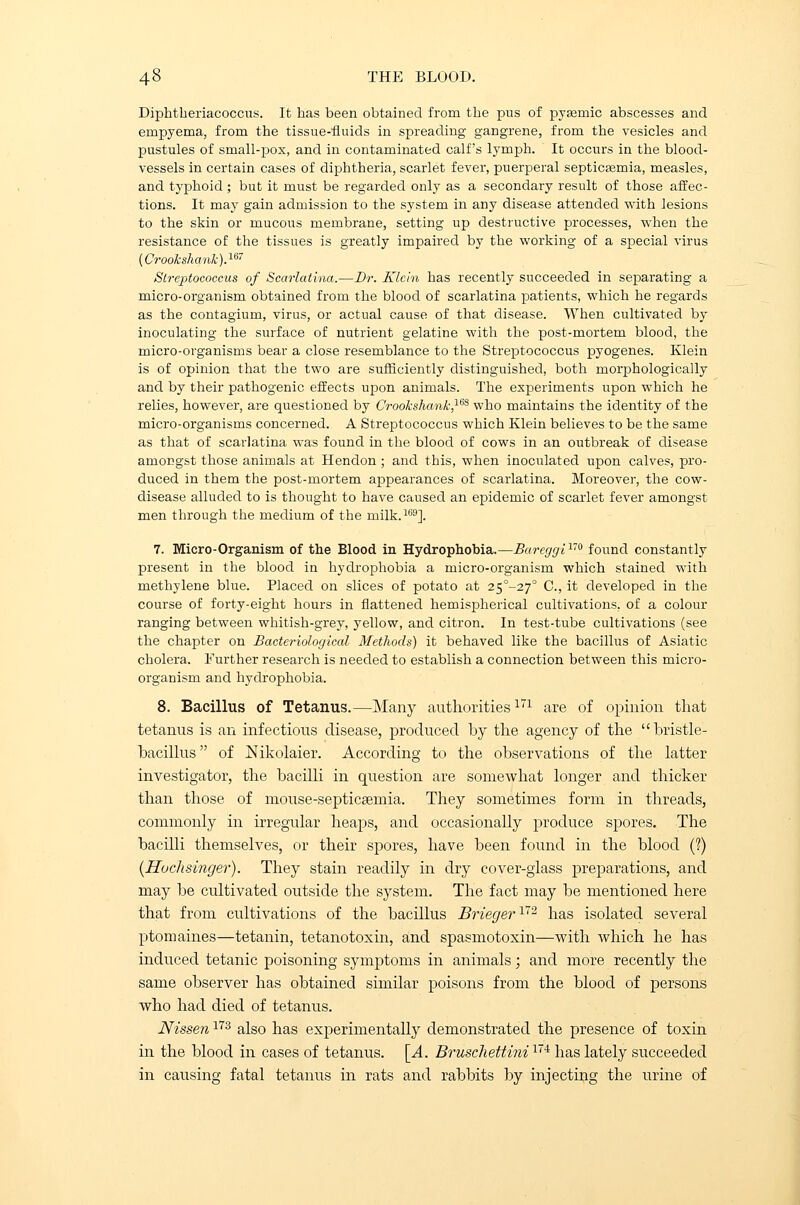 Diphtheriacoccus. It has been obtained from tbe pus of pyasmic abscesses and empyema, from the tissue-fluids in spreading gangrene, from the vesicles and pustules of small-pox, and in contaminated calf's lymph. It occurs in the blood- vessels in certain cases of diphtheria, scarlet fever, puerperal septicaemia, measles, and typhoid ; but it must be regarded only as a secondary result of those affec- tions. It may gain admission to the system in any disease attended with lesions to the skin or mucous membrane, setting up destructive processes, when the resistance of the tissues is greatly impaired by the working of a special virus (Crookshank).167 Streptococcus of Scarlatina.—Dr. Klein has recently succeeded in separating a micro-organism obtained from the blood of scarlatina patients, which he regards as the contagium, virus, or actual cause of that disease. When cultivated by inoculating the surface of nutrient gelatine with the post-mortem blood, the micro-organisms bear a close resemblance to the Streptococcus pyogenes. Klein is of opinion that the two are sufficiently distinguished, both morphologically and by their pathogenic effects upon animals. The experiments upon which he relies, however, are questioned by Crook-shank,ies who maintains the identity of the micro-organisms concerned. A Streptococcus which Klein believes to be the same as that of scarlatina was found in the blood of cows in an outbreak of disease amongst those animals at Hendon; and this, when inoculated upon calves, pro- duced in them the post-mortem appearances of scarlatina. Moreover, the cow- disease alluded to is thought to have caused an epidemic of scarlet fever amongst men through the medium of the milk.169]. 7. Micro-Organism of the Blood in Hydrophobia.—JBareggi170 found constantly present in the blood in hydrophobia a micro-organism which stained with methylene blue. Placed on slices of potato at 25°-27° C, it developed in the course of forty-eight hours in flattened hemispherical cultivations, of a colour ranging between whitish-grey, yellow, and citron. In test-tube cultivations (see the chapter on Bacteriological Methods) it behaved like the bacillus of Asiatic cholera. Further research is needed to establish a connection between this micro- organism and hydrophobia. 8. Bacillus of Tetanus.—Many authorities171 are of opinion that tetanus is an infectious disease, produced by the agency of the bristle- bacillus of Nikolaier. According to the observations of the latter investigator, the bacilli in question are somewhat longer and thicker than those of mouse-septiceemia. They sometimes form in threads, commonly in irregular heaps, and occasionally produce spores. The bacilli themselves, or their spores, have been found in the blood (?) (Huchsinger). They stain readily in dry cover-glass preparations, and may be cultivated outside the system. The fact may be mentioned here that from cultivations of the bacillus Brieger1'2 has isolated several ptomaines—tetanin, tetanotoxin, and spasmotoxin—with which he has induced tetanic poisoning symptoms in animals; and more recently the same observer has obtained similar poisons from the blood of persons who had died of tetanus. Nissen173 also has experimentally demonstrated the presence of toxin in the blood in cases of tetanus. [A. Bruschettini174 has lately succeeded in causing fatal tetanus in rats and rabbits by injecting the urine of