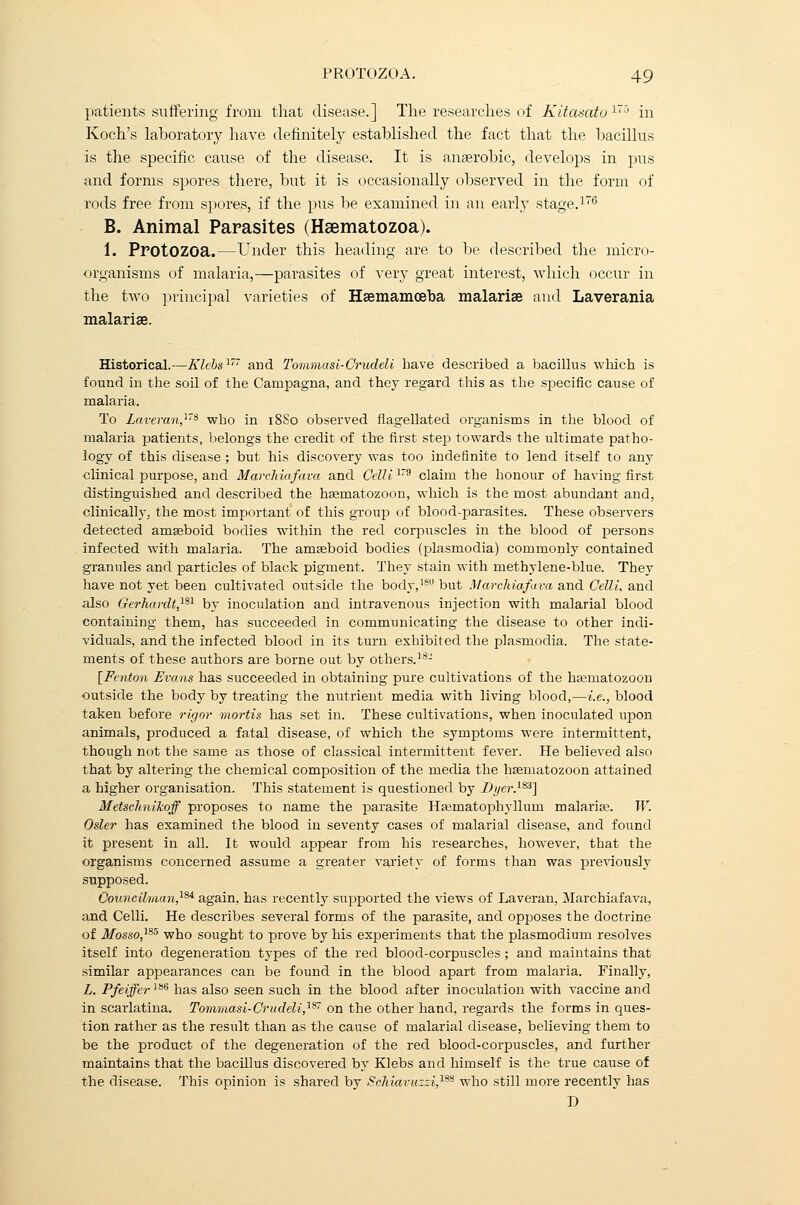 patients suffering from that disease.] The researches of Kitasato 17° in Koch's laboratory have definitely established the fact that the bacillus is the specific cause of the disease. It is anaerobic, develops in pus and forms spores there, but it is occasionally observed in the form of rods free from spores, if the pus be examined in an early stage.176 B. Animal Parasites (Hsematozoa). 1. Protozoa.—Under this heading are to be described the micro- organisms of malaria,—parasites of very great interest, which occur in the two principal varieties of Haemamoeba malarias and Laverania malarise. Historical.—Klebs177 and Tommasi-Crudeli have described a bacillus which is found in the soil of the Campagna, and they regard this as the specific cause of malaria. To Laveran,178 who in 18S0 observed flagellated organisms in the blood of malaria patients, belongs the credit of the first step towards the ultimate patho- logy of this disease ; but his discovery was too indefinite to lend itself to any clinical purpose, and Marchiafava and Celli179 claim the honour of having first distinguished and described the hsematozoon, which is the most abundant and, clinically, the most important of this group of blood-parasites. These observers detected amasboid bodies within the red corpuscles in the blood of persons infected with malaria. The amseboid bodies (plasmodia) commonly contained granules and particles of black pigment. They stain with methylene-blue. They have not yet been cultivated outside the body,180 but Marchiafava and Celli, and also Gerhardt,181 by inoculation and intravenous injection with malarial blood containing them, has succeeded in communicating the disease to other indi- viduals, and the infected blood in its turn exhibited the plasmodia. The state- ments of these authors are borne out by others.18- [Fcnton Evans has succeeded in obtaining pure cultivations of the hasmatozoon outside the body by treating the nutrient media with living blood,—i.e., blood taken before rigor mortis has set in. These cultivations, when inoculated upon animals, produced a fatal disease, of which the symptoms were intermittent, though not the same as those of classical intermittent fever. He believed also that by altering the chemical composition of the media the hasmatozoon attained a higher organisation. This statement is questioned by Dyer.183] Metschnikoff proposes to name the parasite Ha;inatophylluni malaria;. W. Osier has examined the blood in seventy cases of malarial disease, and found it present in all. It would appear from his researches, however, that the organisms concerned assume a greater variety of forms than was previously supposed. Councilman}8* again, has recently supported the views of Laveran, Marchiafava, and Celli. He describes several forms of the parasite, and opposes the doctrine of Mosso,185 who sought to prove by his experiments that the plasmodium resolves itself into degeneration types of the red blood-corpuscles; and maintains that similar appearances can be found in the blood apart from malaria. Finally, L. Pfeiffcr] 86 has also seen such in the blood after inoculation with vaccine and in scarlatina. Tommasi-Crudeli}87 on the other hand, regards the forms in ques- tion rather as the result than as the cause of malarial disease, believing them to be the product of the degeneration of the red blood-corpuscles, and further maintains that the bacillus discovered by Klebs and himself is the true cause of the disease. This opinion is shared by Schiavuzzi,188 who still more recently has D