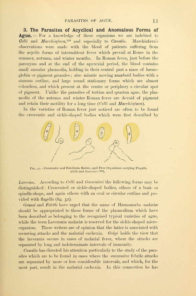 3. The Parasites of Acyclical and Anomalous Forms of Ague. — For a knowledge of these organisms we are indebted to Celli and Marchiafava,199 and especially to Canalis. Marchiafava's observations were made with the blood of patients suffering from the acyclic forms of intermittent fever which prevail at Rome in the summer, autumn, and winter months. In Roman fever, just before the paroxysm and at the end of the apyrexial period, the blood contains small annular plasmodia, holding in their central part a mass of haemo- globin or pigment granules; also minute moving amaeboid bodies with a sinuous outline, and large round stationary forms which are almost colourless, and which present at the centre or periphery a circular spot of pigment. Unlike the parasites of tertian and quartan ague, the plas- modia of the autumn and winter Roman fever are devoid of pigment and retain their motility for a long time {Celli and Marcliiafava). In the varieties of Roman fever just noticed are often to be found the crescentic and sickle-shaped bodies which Avere first described by Fig. 32.—Ciescentio and Falciform Bodies, and Free Organisms carrying Flagella (Celli and Guarnieri200). Laveran. According to Celli and Guarnieri the following forms may be distinguished : Crescented or sickle-shaped bodies, others of a boat- or spindle-shape, and again others with an oval or circular outline and pro- vided with nagella (fig. 32). Grassi and Feletti have urged that the name of Haemamoeba malariae should be appropriated to those forms of the plasmodium which have been described as belonging to the recognised typical varieties of ague, while the term Laverania malariae is reserved for the sickle-shaped micro- organism. These writers are of opinion that the latter is associated with recurring attacks and the malarial cachexia. Golgi holds the view that the laverania occurs in cases of malarial fever, where the attacks are separated by long and indeterminate intervals of immunity. Canalis has directed his attention particularly to the study of the para- sites which are to be found in cases Avhere the successive febrile attacks are separated by more or less considerable intervals, and which, for the most part, result in the malarial cachexia. In this connection he has