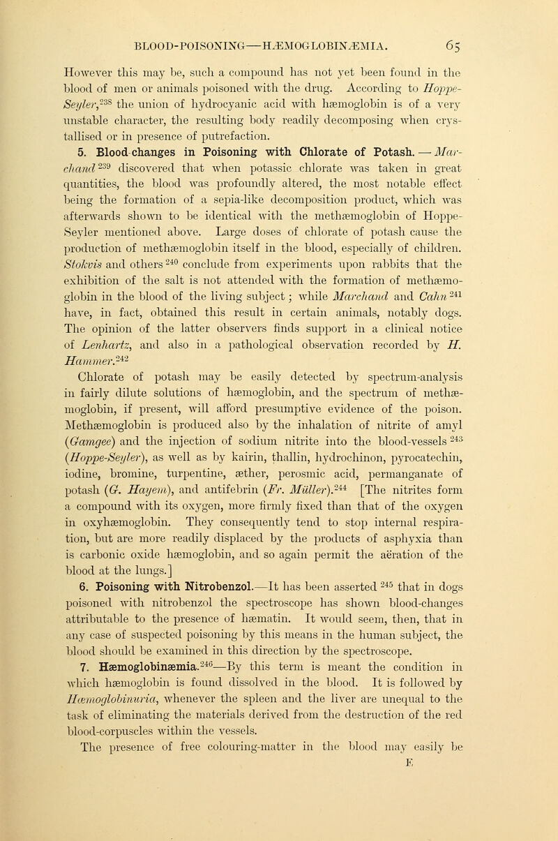 However this may be, such a compound has not yet been found in the blood of men or animals poisoned with the drug. According to Hojtjpe- Seyler,23S the union of hydrocyanic acid with haemoglobin is of a very unstable character, the resulting body readily decomposing when crys- tallised or in presence of putrefaction. 5. Blood changes in Poisoning with Chlorate of Potash. — Mar- chand239 discovered that when potassic chlorate was taken in great quantities, the blood Avas profoundly altered, the most notable effect being the formation of a sepia-like decomposition product, which was afterwards shown to be identical with the methaemoglobin of Hoppe- Seyler mentioned above. Large doses of chlorate of potash cause the production of methaemoglobin itself in the blood, especially of children. Stokvis and others 240 conclude from experiments upon rabbits that the exhibition of the salt is not attended with the formation of methaemo- globin in the blood of the living subject • while Marchand and Calm 2il have, in fact, obtained this result in certain animals, notably clogs. The opinion of the latter observers finds support in a clinical notice of Lenhartz, and also in a pathological observation recorded by H. Hammer.24'2 Chlorate of potash may be easily detected by spectrum-analysis in fairly dilute solutions of haemoglobin, and the spectrum of methae- moglobin, if present, will afford presumptive evidence of the poison. Methaemoglobin is produced also by the inhalation of nitrite of amyl (Gamgee) and the injection of sodium nitrite into the blood-vessels 243 (Hoppe-Seyler), as well as by kairin, thallin, hydrochinon, pyrocatechin, iodine, bromine, turpentine, aether, perosmic acid, permanganate of potash (G. Hay em), and antifebrin (Fr. Mullet)2^ [The nitrites form a compound with its oxygen, more firmly fixed than that of the oxygen in oxyhaemoglobin. They consequently tend to stop internal respira- tion, but are more readily displaced by the products of asphyxia than is carbonic oxide haemoglobin, and so again permit the aeration of the blood at the lungs.] 6. Poisoning with Nitrobenzol.—It has been asserted 245 that in dogs poisoned with nitrobenzol the spectroscope has shown blood-changes attributable to the presence of haematin. It would seem, then, that in any case of suspected poisoning by this means in the human subject, the blood should be examined in this direction by the spectroscope. 7. Haemoglobinaemia.246—By this term is meant the condition in which haemoglobin is found dissolved in the blood. It is followed by HcemoglobiTmria, whenever the spleen and the liver are unequal to the task of eliminating the materials derived from the destruction of the red blood-corpuscles within the vessels. The presence of free colouring-matter in the blood may easily be E