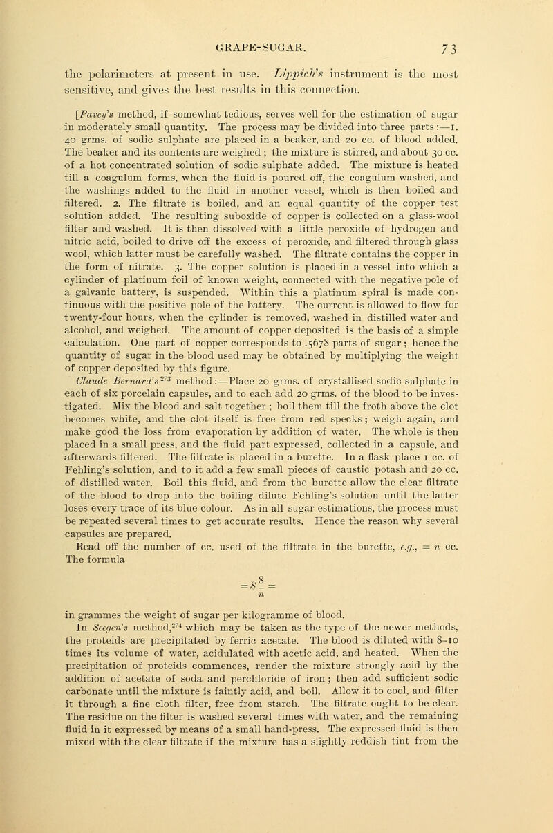the polarimeters at present in use. LippicJi's instrument is the most sensitive, and gives the best results in this connection. [Pavey's method, if somewhat tedious, serves well for the estimation of sugar in moderately small quantity. The process may be divided into three parts :—i. 40 grms. of sodic sulphate are placed in a beaker, and 20 cc. of blood added. The beaker and its contents are weighed ; the mixture is stirred, and about 30 cc. of a hot concentrated solution of sodic sulphate added. The mixture is heated till a coagulum forms, when the fluid is poured off. the coagulum washed, and the washings added to the fluid in another vessel, which is then boiled and filtered. 2. The filtrate is boiled, and an equal quantity of the copper test solution added. The resulting suboxide of copper is collected on a glass-wool filter and washed. It is then dissolved with a little peroxide of hydrogen and nitric acid, boiled to drive off the excess of peroxide, and filtered through glass wool, which latter must be carefully washed. The filtrate contains the copper in the form of nitrate. 3. The copper solution is placed in a vessel into which a cylinder of platinum foil of known weight, connected with the negative pole of a galvanic battery, is suspended. Within this a platinum spiral is made con- tinuous with the positive pole of the battery. The current is allowed to flow for twenty-four hours, when the cylinder is removed, washed in distilled water and alcohol, and weighed. The amount of copper deposited is the basis of a simple calculation. One part of copper corresponds to .5678 parts of sugar; hence the quantity of sugar in the blood used may be obtained by multiplying the weight of copper deposited by this figure. Claude Bernard's™ method:—Place 20 grms. of crystallised sodic sulphate in each of six porcelain capsules, and to each add 20 grms. of the blood to be inves- tigated. Mix the blood and salt together ; boil them till the froth above the clot becomes white, and the clot itself is free from red specks ; weigh again, and make good the loss from evaporation by addition of water. The whole is then placed in a small press, and the fluid part expressed, collected in a capsule, and afterwards filtered. The filtrate is placed in a burette. In a flask place 1 cc. of Fehling's solution, and to it add a few small pieces of caustic potash and 20 cc. of distilled water. Boil this fluid, and from the burette allow the clear filtrate of the blood to drop into the boiling dilute Fehling's solution until the latter loses every trace of its blue colour. As in all sugar estimations, the process must be repeated several times to get accurate results. Hence the reason why several capsules are prepared. Read off the number of cc. used of the filtrate in the burette, e.g., = n cc. The formula = SS = n in grammes the weight of sugar per kilogramme of blood. In Seegen's method,274 which may be taken as the type of the newer methods, the proteids are precipitated by ferric acetate. The blood is diluted with 8-10 times its volume of water, acidulated with acetic acid, and heated. When the precipitation of proteids commences, render the mixture strongly acid by the addition of acetate of soda and perchloride of iron; then add sufficient sodic carbonate until the mixture is faintly acid, and boil. Allow it to cool, and filter it through a fine cloth filter, free from starch. The filtrate ought to be clear. The residue on the filter is washed several times with water, and the remaining fluid in it expressed by means of a small hand-press. The expressed fluid is then mixed with the clear filtrate if the mixture has a slightly reddish tint from the