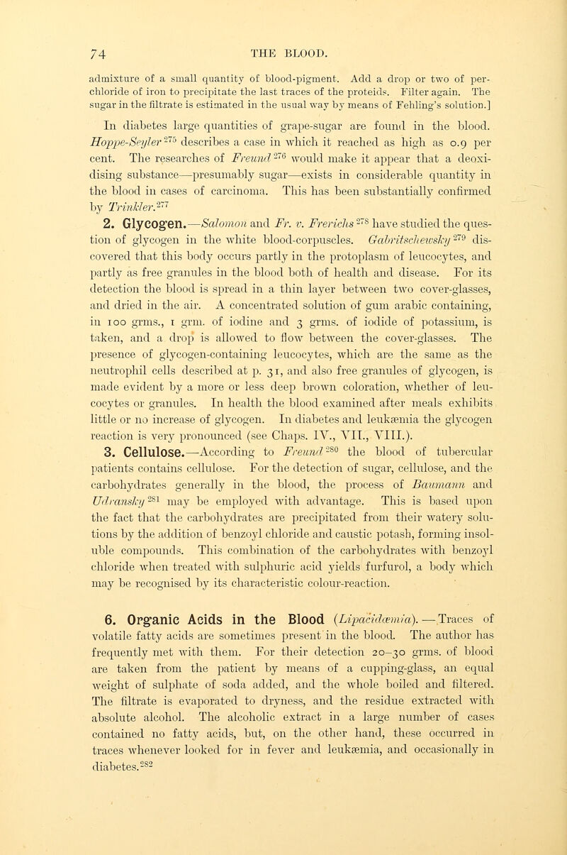 admixture of a small quantity of blood-pigment. Add a drop or two of per- chloride of iron to precipitate the last traces of the proteids. Filter again. The sugar in the nitrate is estimated in the usual way by means of Fehling's solution.] In diabetes large quantities of grape-sugar are found in the blood. Hoppe-Seyler275 describes a ease in which, it reached as high as 0.9 per cent. The researches of Freund276 would make it appear that a deoxi- dising substance—presumably sugar—exists in considerable quantity in the blood in cases of carcinoma. This has been substantially confirmed by Trinlder.277 2. Glycogen.—Salomon and Ft. v. Frerichs27S have studied the ques- tion of glycogen in the white blood-corpuscles. Gabritschewsky279 dis- covered that this body occurs partly in the protoplasm of leucocytes, and partly as free granules in the blood both of health and disease. For its detection the blood is spread in a thin layer between two cover-glasses, and dried in the air. A concentrated solution of gum arabic containing, in 100 grms., 1 grm. of iodine and 3 grms. of iodide of potassium, is taken, and a drop is allowed to flow between the cover-glasses. The presence of glycogen-containing leucocytes, which are the same as the neutrophil cells described at p. 31, and also free granules of glycogen, is made evident by a more or less deep brown coloration, whether of leu- cocytes or granules. In health the blood examined after meals exhibits little or no increase of glycogen. In diabetes and leukaemia the glycogen reaction is very pronounced (see Chaps. IV., VII., VIII.). 3. Cellulose.—According to Freund280 the blood of tubercular patients contains cellulose. Tor the detection of sugar, cellulose, and the carbohydrates generally in the blood, the process of Baumann and Udranshj2S1 may be employed with advantage. This is based upon the fact that the carbohydrates are precipitated from their watery solu- tions by the addition of benzoyl chloride and caustic potash, forming insol- uble compounds. This combination of the carbohydrates with benzo}d chloride when treated with sulphuric acid yields furfurol, a body which may be recognised by its characteristic colour-reaction. 6. Organic Acids in the Blood (Lipacidcemia). — Traces of volatile fatty acids are sometimes present'in the blood. The author has frequently met with them. For their detection 20-30 grms. of blood are taken from the patient by means of a cupping-glass, an equal weight of sulphate of soda added, and the whole boiled and filtered. The filtrate is evaporated to dryness, and the residue extracted with absolute alcohol. The alcoholic extract in a large number of cases contained no fatty acids, but, on the other hand, these occurred in traces whenever looked for in fever and leukaemia, and occasionally in diabetes.282