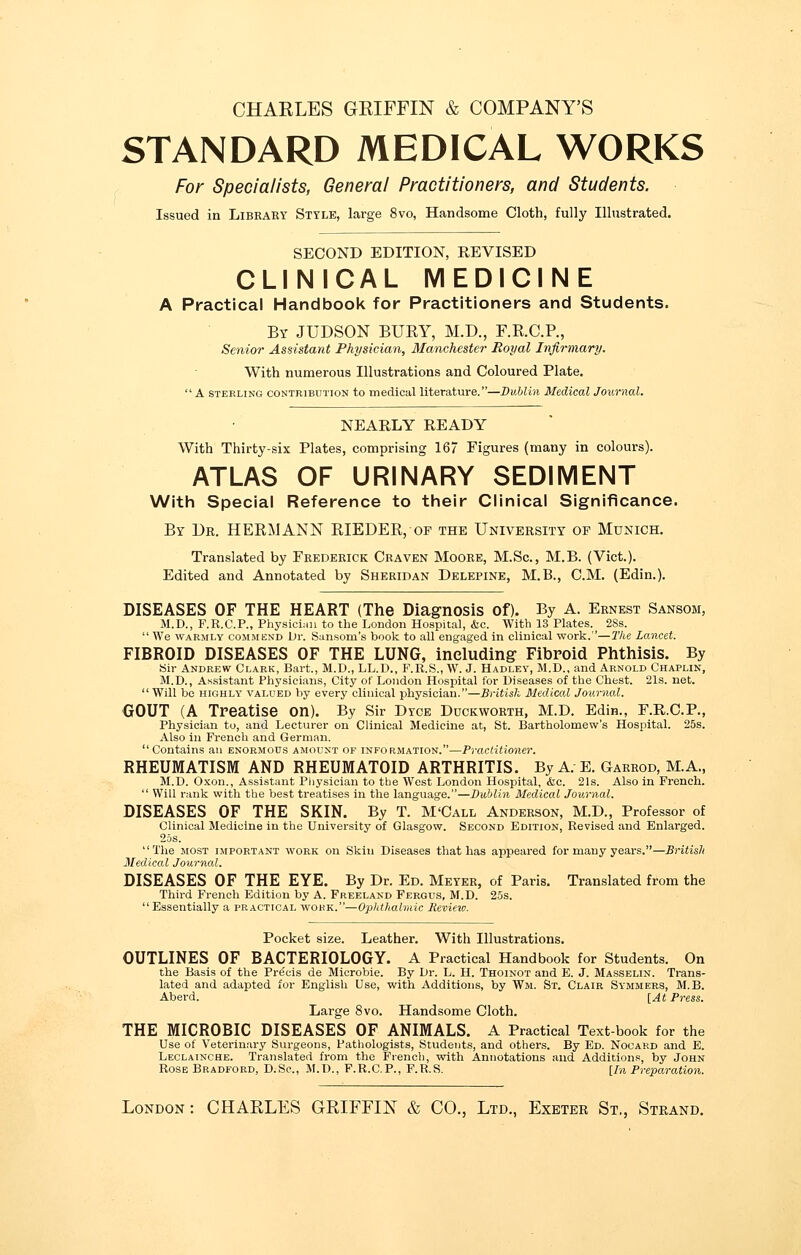 CHARLES GRIFFIN & COMPANY'S STANDARD MEDICAL WORKS For Specialists, General Practitioners, and Students. Issued in Library Style, large 8vo, Handsome Cloth, fully Illustrated. SECOND EDITION, REVISED CLINICAL MEDICINE A Practical Handbook for Practitioners and Students. By JUDSON BURY, M.D., F.R.C.P., Senior Assistant Physician, Manchester Royal Infirmary. With numerous Illustrations and Coloured Plate. A sterling contribution to medical literature.—Dublin Medical Journal. NEARLY READY With Thirty-six Plates, comprising 167 Figures (many in colours). ATLAS OF URINARY SEDIMENT With Special Reference to their Clinical Significance. By Dr. HERMANN RIEDER, of the University op Munich. Translated by Frederick Craven Moore, M.Sc, M.B. (Vict.). Edited and Annotated by Sheridan Delepine, M.B., CM. (Edin.). DISEASES OF THE HEART (The Diagnosis of). By A. Ernest Sansom, M.D., F.R.C.P., Physician to the London Hospital, &c. With 13 Plates. 2Ss.  We warmly commend Dr. Sansoni's book to all engaged in clinical work.—The Lancet. FIBROID DISEASES OF THE LUNG, including Fibroid Phthisis. By Sir Andrew Clark, Bart., M.D., LL.D., F.R.S., W. J. Hadley, M.D., and Arnold Chaplin, M.D., Assistant Physicians, City of London Hospital for Diseases of the Chest. 21s. net.  Will be highly valued by every clinical physician.—British Medical Journal. GOUT (A Treatise on). By Sir Dtce Duckworth, M.D. Edin., F.R.C.P., Physician to, and Lecturer on Clinical Medicine at, St. Bartholomew's Hospital. 25s. Also in French and German.  Contains an enormous amount of information.—Practitioner. RHEUMATISM AND RHEUMATOID ARTHRITIS. By A. E. Garrod, M.A., M.D. Oxon., Assistant Physician to the West London Hospital, &c. 21s. Also in French.  Will rank with the best treatises in the language.—Dublin Medical Journal. DISEASES OF THE SKIN. By T. M'Call Anderson, M.D., Professor of Clinical Medicine in the University of Glasgow. Second Edition, Revised and Enlarged. 25s. The most important work on Skin Diseases that has appeared for many years.—British Medical Journal. DISEASES OF THE EYE. By Dr. Ed. Meyer, of Paris. Translated from the Thh-d French Edition by A. Freeland Fergus, M.D. 25s. Essentially a practical work.—Ophthalmic Revieio. Pocket size. Leather. With Illustrations. OUTLINES OF BACTERIOLOGY. A Practical Handbook for Students. On the Basis of the Precis de Microbie. By Dr. L. H. Thoinot and E. J. Masselin. Trans- lated and adapted for English Use, with Additions, by Wm. St. Clair Symmers, M.B. Aberd. [At Press. Large 8vo. Handsome Cloth. THE MICROBIC DISEASES OF ANIMALS. A Practical Text-book for the Use of Veterinary Surgeons, Pathologists, Students, and others. By Ed. Nocard and E. Leclainche. Translated from the French, with Annotations and Additions, by John Rose Bradford, D.Sc, M.D., F.R.C.P., F.R.S. [In Preparation. London : CHARLES GRIFFIN & CO., Ltd., Exeter St., Strand.