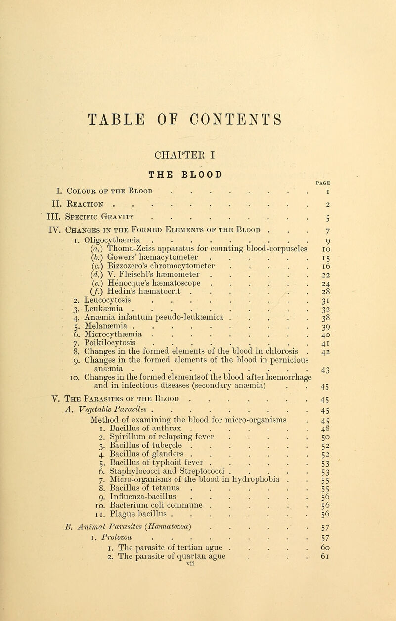 TABLE OF CONTENTS CHAPTER I THE BLOOD PAGE I. Colour of the Blood i II. Keaction 2 III. Specific Gravity 5 IV. Changes in the Formed Elements of the Blood ... 7 1. Oligocythemia 9 (a.) Thoma-Zeiss apparatus for counting blood-corpuscles 10 (b.) Gowers' hemacytometer 15 (c.) Bizzozero's chromocytometer 16 (d.) V. Fleischl's haemometer ...... 22 (e.) Henocque's haematoscope ...... 24 (/.) Hedin's haematocrit .28 2. Leucocytosis .31 3. Leukaemia .......... 32 4. Anaemia infantum pseudo-leukaemica . . . . -38 5. Melanaemia 39 6. Microcythaemia 40 7. Poikilocytosis 41 8. Changes in the formed elements of the blood in chlorosis . 42 9. Changes in the formed elements of the blood in pernicious anaemia 43 10. Changes in the formed elements of the blood after haemorrhage and in infectious diseases (secondary anaemia) . . 45 V. The Parasites of the Blood 45 A. Vegetable Parasites 45 Method of examining the blood for micro-organisms . 45 1. Bacillus of anthrax 48 2. Spirillum of relapsing fever . . . . 50 3. Bacillus of tubercle ....... 52 4. Bacillus of glanders 52 5. Bacillus of typhoid fever . . . . . -53 6. Staphylococci and Streptococci 53 7. Micro-organisms of the blood in hydrophobia . . 55 8. Bacillus of tetanus . . . . . . -55 9. Influenza-bacillus 56 10. Bacterium coli commune . . . . . . 56 11. Plague bacillus 56 B. Animal Parasites (Hwmatozoa) . . . . . • . 57 1. Protozoa 57 1. The parasite of tertian ague 60