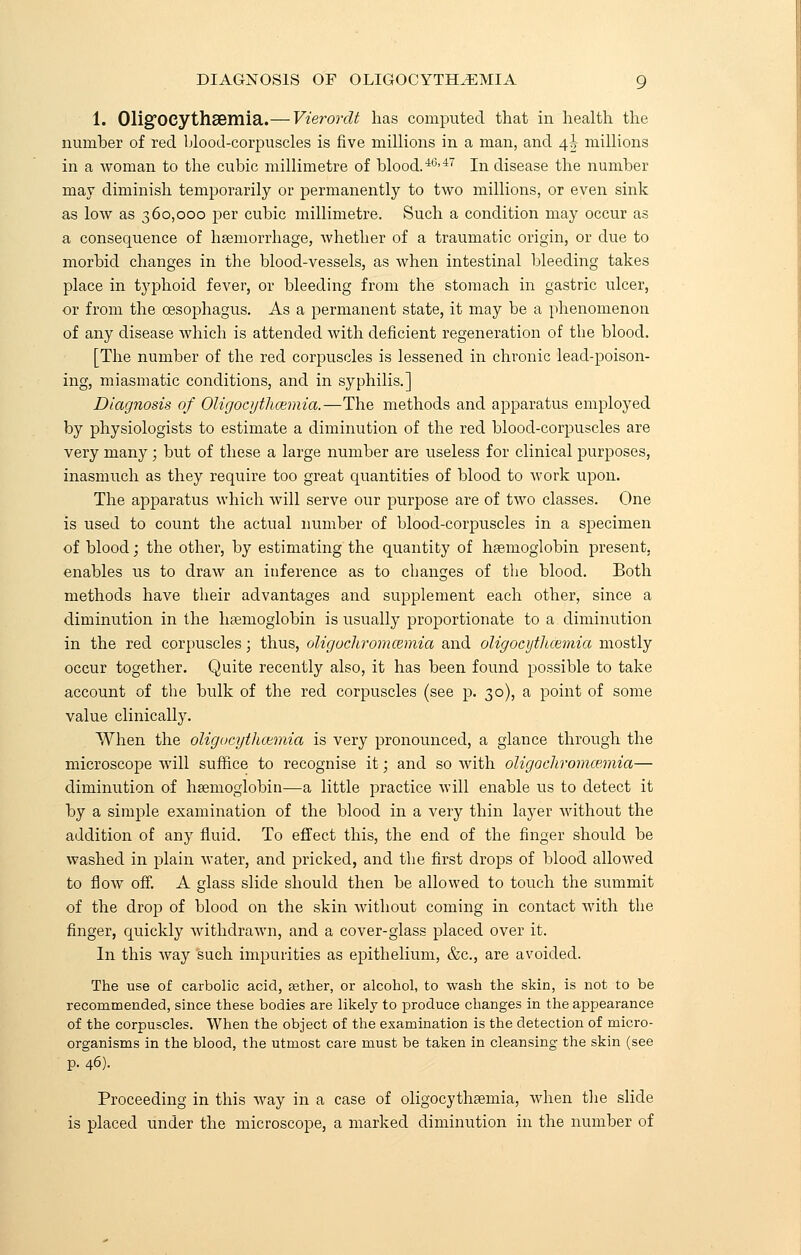 1. Olig'OCythaemia.— Vierordt has computed that in health the number of red blood-corpuscles is five millions in a man, and 4^ millions in a woman to the cubic millimetre of blood.40,47 In disease the number may diminish temporarily or permanently to two millions, or even sink as low as 360,000 per cubic millimetre. Such a condition may occur as a consequence of haemorrhage, whether of a traumatic origin, or due to morbid changes in the blood-vessels, as when intestinal bleeding takes place in typhoid fever, or bleeding from the stomach in gastric ulcer, or from the oesophagus. As a permanent state, it may be a phenomenon of any disease which is attended with deficient regeneration of the blood. [The number of the red corpuscles is lessened in chronic lead-poison- ing, miasmatic conditions, and in syphilis.] Diagnosis of Oligocythemia.—The methods and apparatus employed by physiologists to estimate a diminution of the red blood-corpuscles are very many; but of these a large number are useless for clinical purposes, inasmuch as they require too great quantities of blood to work upon. The apparatus which will serve our purpose are of two classes. One is used to count the actual number of blood-corpuscles in a specimen of blood; the other, by estimating the quantity of haemoglobin present, enables us to draw an inference as to changes of the blood. Both methods have their advantages and supplement each other, since a diminution in the haemoglobin is usually proportionate to a diminution in the red corpuscles ■ thus, oligochromcemia and oligocytlicemia mostly occur together. Quite recently also, it has been found possible to take account of the bulk of the red corpuscles (see p. 30), a point of some value clinically. When the oligocytlioimia is very pronounced, a glance through the microscope will suffice to recognise it; and so with oligochromcemia— diminution of haemoglobin—a little practice will enable us to detect it by a simple examination of the blood in a very thin layer without the addition of any fluid. To effect this, the end of the finger should be washed in plain water, and pricked, and the first drops of blood allowed to flow off. A glass slide should then be allowed to touch the summit of the drop of blood on the skin without coming in contact with the finger, quickly withdrawn, and a cover-glass placed over it. In this way such impurities as epithelium, &c, are avoided. The use of carbolic acid, aether, or alcohol, to wash the skin, is not to be recommended, since these bodies are likely to produce changes in the appearance of the corpuscles. When the object of the examination is the detection of micro- organisms in the blood, the utmost care must be taken in cleansing the skin (see p. 46). Proceeding in this way in a case of oligocythaemia, when the slide is placed under the microscope, a marked diminution in the number of