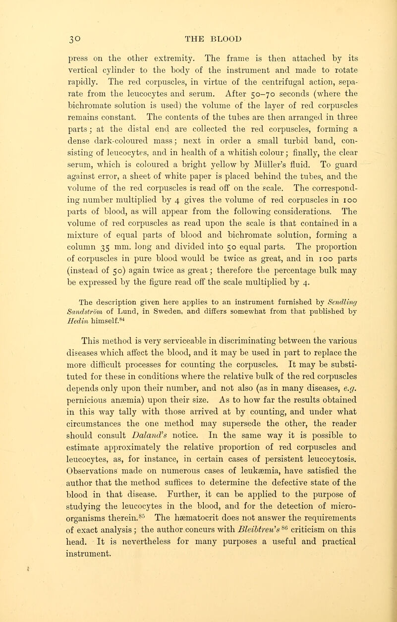 press on the other extremity. The frame is then attached by its vertical cylinder to the body of the instrument and made to rotate rapidly. The red corpuscles, in virtue of the centrifugal action, sepa- rate from the leucocytes and serum. After 50-70 seconds (where the bichromate solution is used) the volume of the layer of red corpuscles remains constant. The contents of the tubes are then arranged in three parts; at the distal end are collected the red corpuscles, forming a dense dark-coloured mass; next in order a small turbid band, con- sisting of leucocytes, and in health of a whitish colour; finally, the clear serum, which is coloured a bright yellow by Midler's fluid. To guard against error, a sheet of white paper is placed behind the tubes, and the volume of the red corpuscles is read off on the scale. The correspond- ing number multiplied by 4 gives the volume of red corpuscles in 100 parts of blood, as will appear from the following considerations. The volume of red corpuscles as read upon the scale is that contained in a mixture of equal parts of blood and bichromate solution, forming a column 35 mm. long and divided into 50 equal parts. The proportion of corpuscles in pure blood would be twice as great, and in 100 parts (instead of 50) again twice as great; therefore the percentage bulk may be expressed by the figure read off the scale multiplied by 4. The description given here applies to an instrument furnished by Sendling Sandstrom of Lund, in Sweden, and differs somewhat from that published by Hedin himself.84 This method is very serviceable in discriminating between the various diseases which affect the blood, and it may be used in part to replace the more difficult processes for counting the corpuscles. It may be substi- tuted for these in conditions where the relative bulk of the red corpuscles depends only upon their number, and not also (as in many diseases, e.g. pernicious anaemia) upon their size. As to how far the results obtained in this way tally with those arrived at by counting, and under what circumstances the one method may supersede the other, the reader should consult Daland's notice. In the same way it is possible to estimate approximately the relative proportion of red corpuscles and leucocytes, as, for instance, in certain cases of persistent leucocytosis. Observations made on numerous cases of leukaemia, have satisfied the author that the method suffices to determine the defective state of the blood in that disease. Further, it can be applied to the purpose of studying the leucocytes in the blood, and for the detection of micro- organisms therein.S5 The hsematocrit does not answer the requirements of exact analysis ; the author concurs with Bleibtreu'sS6 criticism on this head. It is nevertheless for many purposes a useful and practical instrument.