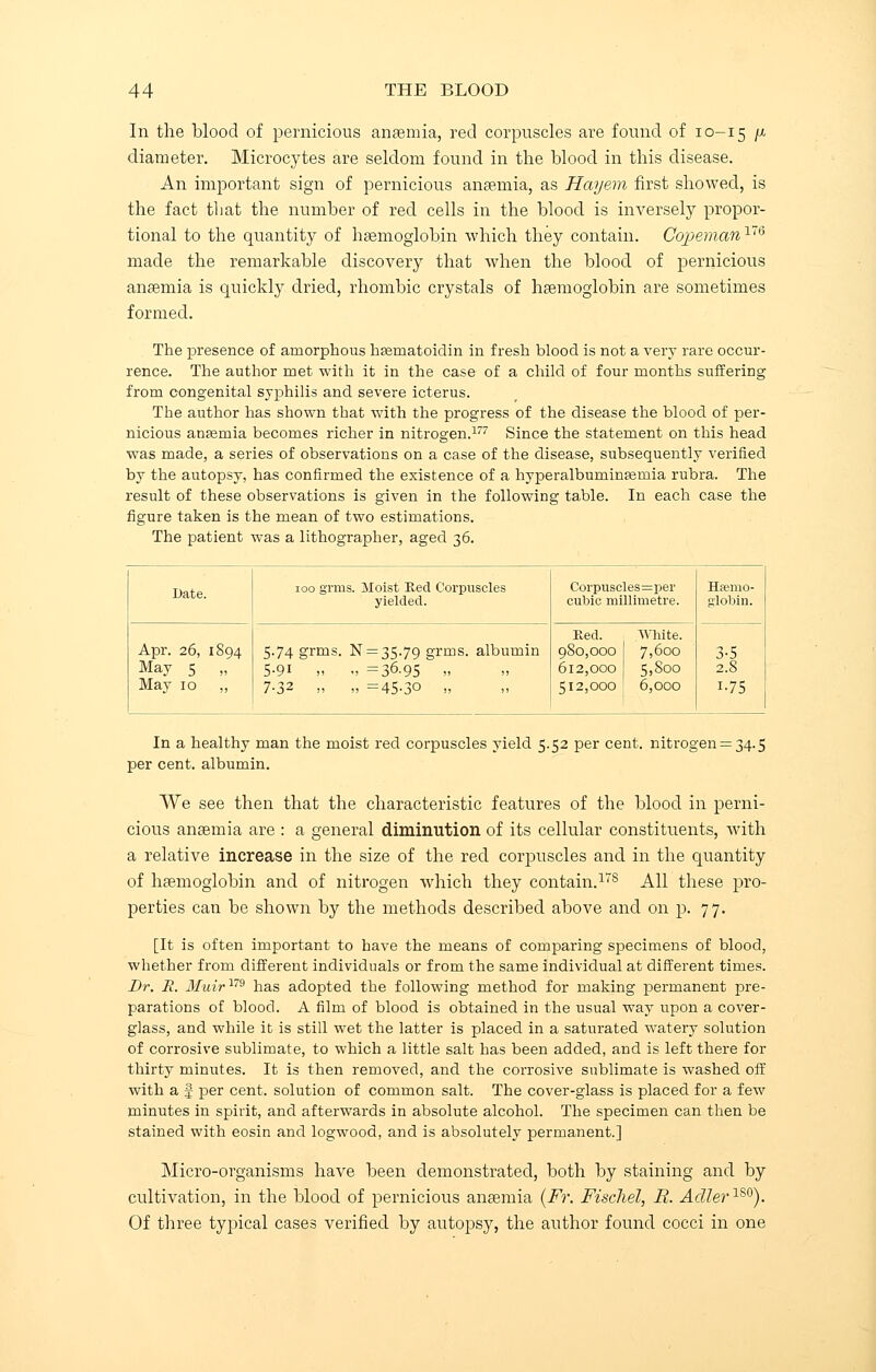 In the blood of pernicious anaemia, red corpuscles are found of 10-15 J01 diameter. Microcytes are seldom found in the blood in this disease. An important sign of pernicious anaemia, as Hayern first showed, is the fact that the number of red cells in the blood is inversely propor- tional to the quantity of haemoglobin which they contain. Copeman176 made the remarkable discovery that when the blood of pernicious anaemia is quickly dried, rhombic crystals of haemoglobin are sometimes formed. The presence of amorphous hasmatoidin in fresh blood is not a very rare occur- rence. The author met with it in the case of a child of four months suffering from congenital syphilis and severe icterus. The author has shown that with the progress of the disease the blood of per- nicious anasmia becomes richer in nitrogen.177 Since the statement on this head was made, a series of observations on a case of the disease, subsequently verified by the autopsy, has confirmed the existence of a hyperalbuminEemia rubra. The result of these observations is given in the following table. In each case the figure taken is the mean of two estimations. The patient was a lithographer, aged 36. Date. 100 grins. Moist Red Corpuscles yielded. Corpuscles=per cubic millimetre. Hemo- globin. Apr. 26, 1894 May 5 „ May 10 ,, 5.74 grms. N = 35.79 grms. albumin 5.91 „ ., =36.95 » 7.32 „ „ =45-30 ,, Red. White. 980,000 1 7,600 612,000 5,800 512,000 ' 6,000 3-5 2.8 i-75 In a healthy man the moist red corpuscles yield 5.52 per cent, nitrogen: per cent, albumin. ^34-5 We see then that the characteristic features of the blood in perni- cious anaemia are : a general diminution of its cellular constituents, with a relative increase in the size of the red corpuscles and in the quantity of haemoglobin and of nitrogen which they contain.17s All these pro- perties can be shown by the methods described above and on p. 77. [It is often important to have the means of comparing specimens of blood, whether from different individuals or from the same individual at different times. Br. R. Muir179 has adopted the following method for making permanent pre- parations of blood. A film of blood is obtained in the usual way upon a cover- glass, and while it is still wet the latter is placed in a saturated watery solution of corrosive sublimate, to which a little salt has been added, and is left there for thirty minutes. It is then removed, and the corrosive sublimate is washed off with a I per cent, solution of common salt. The cover-glass is placed for a few minutes in spirit, and afterwards in absolute alcohol. The specimen can then be stained with eosin and logwood, and is absolutely permanent.] Micro-organisms have been demonstrated, both by staining and by cultivation, in the blood of pernicious anaemia (Fr. Fischel, R. AdIer1S0). Of three typical cases verified by autopsy, the author found cocci in one