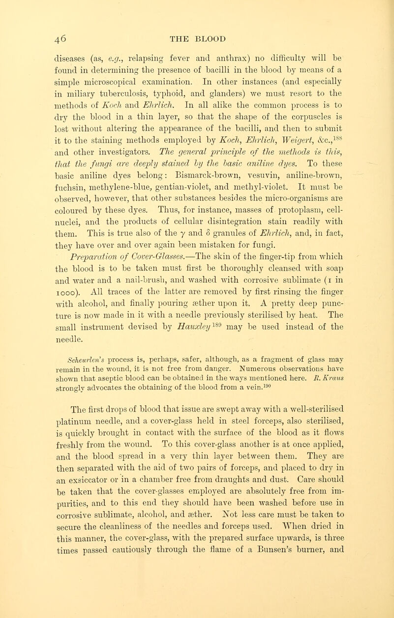 diseases (as, e.g., relapsing fever and anthrax) no difficulty will be found in determining the presence of bacilli in the blood by means of a simple microscopical examination. In other instances (and especially in miliary tuberculosis, typhoid, and glanders) we must resort to the methods of Koch and Ehrlich. In all alike the common process is to dry the blood in a thin layer, so that the shape of the corpuscles is lost without altering the appearance of the bacilli, and then to submit it to the staining methods employed by Koch, Ehrlich, Weigert, etc.,188 and other investigators. The general principle of the methods is this, that the fungi are deeply stained by the basic aniline dyes. To these basic aniline dyes belong: Bismarck-brown, vesuvin, aniline-brown, fuchsin, methylene-blue, gentian-violet, and methyl-violet. It must be observed, however, that other substances besides the micro-organisms are coloured by these dyes. Thus, for instance, masses of. protoplasm, cell- nuclei, and the products of cellular disintegration stain readily with them. This is true also of the y and 8 granules of Ehrlich, and, in fact, they have over and over again been mistaken for fungi. Preparation of Cover-Glasses.—The skin of the finger-tip from which the blood is to be taken must first be thoroughly cleansed with soap and water and a nail-brush, and Avashed with corrosive sublimate (i in iooo). All traces of the latter are removed by first rinsing the finger with alcohol, and finally pouring sether upon it. A pretty deep punc- ture is now made in it with a needle previously sterilised by heat. The small instrument devised by HatixleylS9 may be used instead of the needle. Scheurlen's process is, perhaps, safer, although, as a fragment of glass may remain in the wound, it is not free from danger. Numerous observations have shown that aseptic blood can be obtained in the ways mentioned here. R. Kraus strongly advocates the obtaining of the blood from a vein.190 The first drops of blood that issue are swept away with a well-sterilised platinum needle, and a cover-glass held in steel forceps, also sterilised, is quickly brought in contact with the surface of the blood as it flows freshly from the wound. To this cover-glass another is at once applied, and the blood spread in a very thin layer between them. They are then separated with the aid of two pairs of forceps, and placed to dry in an exsiccator or in a chamber free from draughts and dust. Care should be taken that the cover-glasses employed are absolutely free from im- purities, and to this end they should have been washed before use in corrosive sublimate, alcohol, and sether. Not less care must be taken to secure the cleanliness of the needles and forceps used. When dried in this manner, the cover-glass, with the prepared surface upwards, is three times passed cautiously through the flame of a Bunsen's burner, and