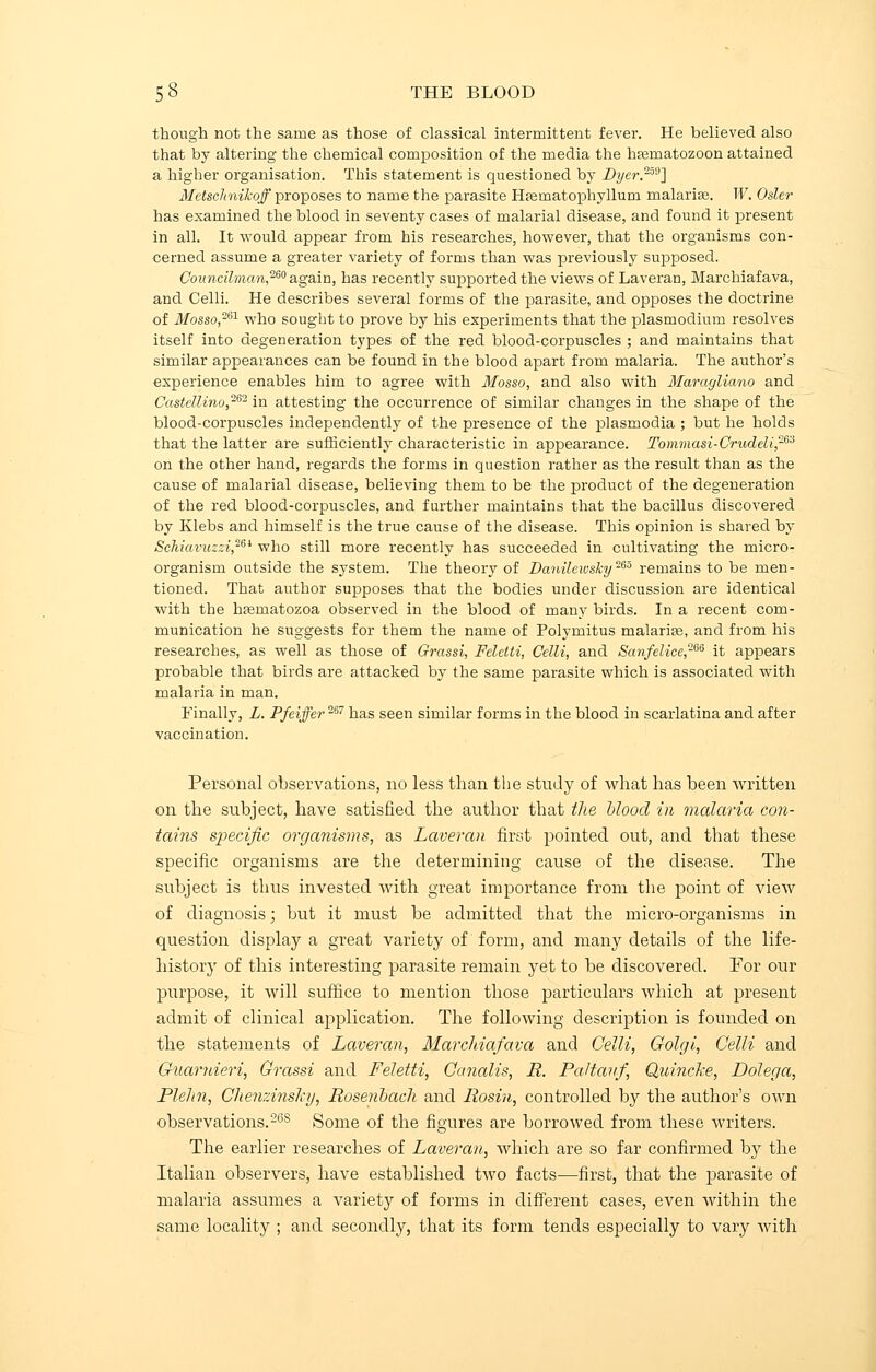 though not the same as those of classical intermittent fever. He believed also that by altering the chemical composition of the media the hasmatozoon attained a higher organisation. This statement is questioned by Dyer.239] MetscJtnikoff proposes to name the parasite Haematophyllum malarias. W. Osier has examined the blood in seventy cases of malarial disease, and found it present in all. It would appear from his researches, however, that the organisms con- cerned assume a greater variety of forms than was previously supposed. Councilman,260 again, has recently supported the views of Laveran, Marchiafava, and Celli. He describes several forms of the parasite, and opposes the doctrine of Mosso,261 who sought to prove by his experiments that the plasmodium resolves itself into degeneration types of the red blood-corpuscles ; and maintains that similar appearances can be found in the blood apart from malaria. The author's experience enables him to agree with Mosso, and also with Marayliano and Castellino,262 in attesting the occurrence of similar changes in the shape of the blood-corpuscles independently of the presence of the plasmodia ; but he holds that the latter are sufficiently characteristic in appearance. Tommasi-Crudeli,263 on the other hand, regards the forms in question rather as the result than as the cause of malarial disease, believing them to be the product of the degeneration of the red blood-corpuscles, and further maintains that the bacillus discovered by Klebs and himself is the true cause of the disease. This opinion is shared by Schiavuzzi26i who still more recently has succeeded in cultivating the micro- organism outside the system. The theory of Danileivsky265 remains to be men- tioned. That author supposes that the bodies under discussion are identical with the hasniatozoa observed in the blood of many birds. In a recent com- munication he suggests for them the name of Polymitus malaria;, and from his researches, as well as those of Grassi, Feletti, Celli, and Sanfelice2m it appears probable that birds are attacked by the same parasite which is associated with malaria in man. Finally, L. Pfeiffer267 has seen similar forms in the blood in scarlatina and after vaccination. Personal observations, no less than the study of what has been written on the subject, have satisfied, the author that the blood in malaria con- tains specific organisms, as Laveran first pointed out, and that these specific organisms are the determining cause of the disease. The subject is thus invested with great importance from the point of view of diagnosis; but it must be admitted that the micro-organisms in question display a great variety of form, and many details of the life- history of this interesting parasite remain yet to be discovered. For our purpose, it will suffice to mention those particulars which at present admit of clinical application. The following description is founded on the statements of Laveran, Marchiafava and Celli, Golgi, Celli and Guarnieri, Grassi and Feletti, Canalis, R. Paltavf, Quincke, Dolega, Plehn, Chenzinshy, Rosenbach and Rosin, controlled by the author's own observations.268 Some of the figures are borrowed from these writers. The earlier researches of Laveran, which are so far confirmed by the Italian observers, have established two facts—first, that the parasite of malaria assumes a variety of forms in different cases, even within the same locality ; and secondly, that its form tends especially to vary with