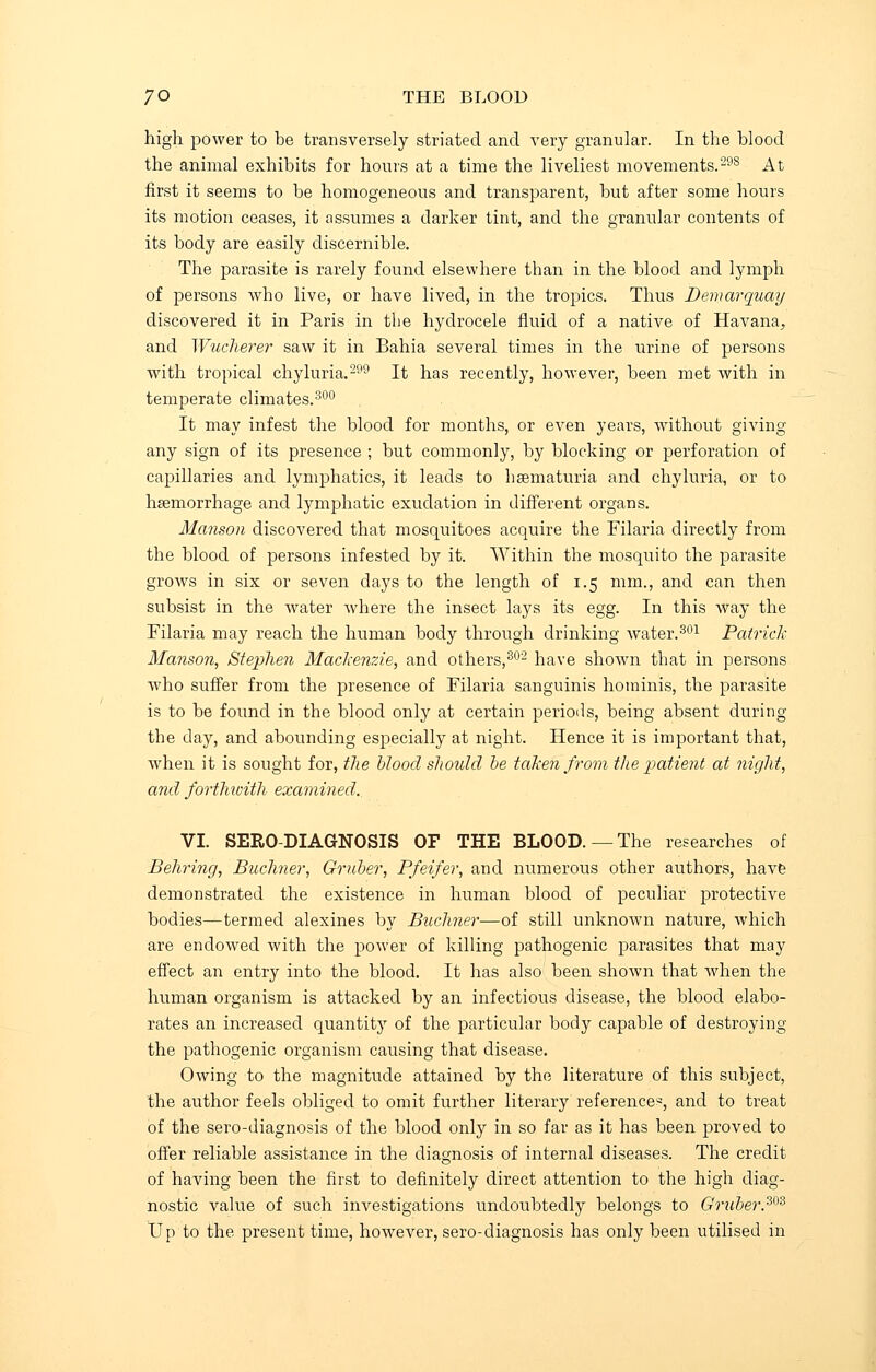 high power to be transversely striated and very granular. In the blood the animal exhibits for hours at a time the liveliest movements.298 At first it seems to be homogeneous and transparent, but after some hours its motion ceases, it assumes a darker tint, and the granular contents of its body are easily discernible. The parasite is rarely found elsewhere than in the blood and lymph of persons who live, or have lived, in the tropics. Thus Demarquay discovered it in Paris in the hydrocele fluid of a native of Havana, and Wucherer saw it in Bahia several times in the urine of persons with tropical chyluria.299 It has recently, however, been met with in temperate climates.300 It may infest the blood for months, or even years, without giving any sign of its presence ; but commonly, by blocking or perforation of capillaries and lymphatics, it leads to haematuria and chyluria, or to hsemorrhage and lymphatic exudation in different organs. Manson discovered that mosquitoes acquire the Filaria directly from the blood of persons infested by it. Within the mosquito the parasite grows in six or seven days to the length of 1.5 mm., and can then subsist in the water where the insect lays its egg. In this way the Filaria may reach the human body through drinking water.301 Patrick Manson, Stephen Mackenzie, and others,302 have shown that in persons who suffer from the presence of Filaria sanguinis hoininis, the parasite is to be found in the blood only at certain periods, being absent during the day, and abounding especially at night. Hence it is important that, when it is sought for, the blood should he taken from the patient at night, and forthwith examined.. VI. SERO-DIAGNOSIS OF THE BLOOD. —The researches of Behring, Buchner, Gruber, Pfeifer, and numerous other authors, have demonstrated the existence in human blood of peculiar protective bodies—termed alexines by Buchner—of still unknown nature, which are endowed with the power of killing pathogenic parasites that may effect an entry into the blood. It has also been shown that when the human organism is attacked by an infectious disease, the blood elabo- rates an increased quantity of the particular body capable of destroying the pathogenic organism causing that disease. Owing to the magnitude attained by the literature of this subject, the author feels obliged to omit further literary reference*, and to treat of the sero-diagnosis of the blood only in so far as it has been proved to offer reliable assistance in the diagnosis of internal diseases. The credit of having been the first to definitely direct attention to the high diag- nostic value of such investigations undoubtedly belongs to Gntber.303 Up to the present time, however, sero-diagnosis has only been utilised in