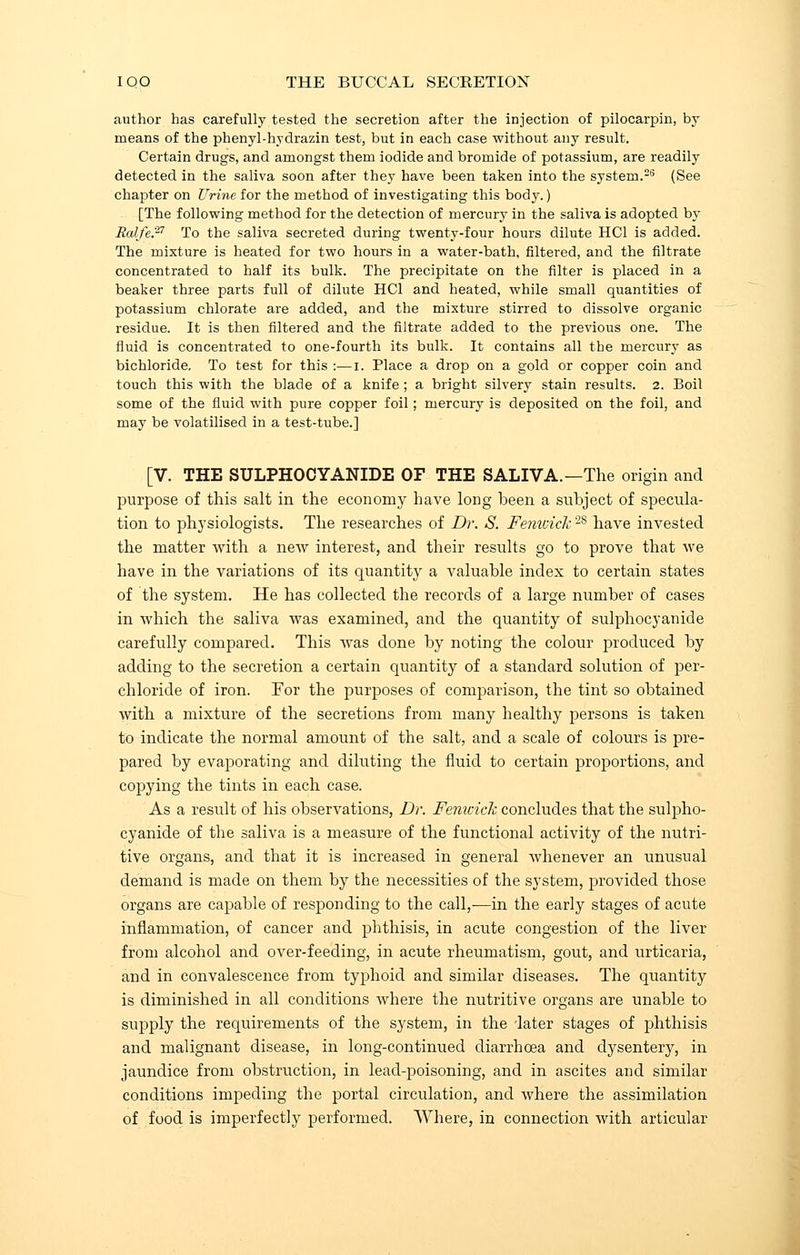 author has carefully tested the secretion after the injection of pilocarpin, by means of the phenyl-hydrazin test, but in each case without any result. Certain drugs, and amongst them iodide and bromide of potassium, are readily detected in the saliva soon after they have been taken into the system.26 (See chapter on Urine for the method of investigating this body.) [The following method for the detection of mercury in the saliva is adopted by Ralfe.27 To the saliva secreted during twenty-four hours dilute HC1 is added. The mixture is heated for two hours in a water-bath, filtered, and the filtrate concentrated to half its bulk. The precipitate on the filter is placed in a beaker three parts full of dilute HC1 and heated, while small quantities of potassium chlorate are added, and the mixture stirred to dissolve organic residue. It is then filtered and the nitrate added to the previous one. The fluid is concentrated to one-fourth its bulk. It contains all the mercury as bichloride. To test for this :—i. Place a drop on a gold or copper coin and touch this with the blade of a knife ; a bright silvery stain results. 2. Boil some of the fluid with pure copper foil; mercury is deposited on the foil, and may be volatilised in a test-tube.] [V. THE SULPHOCYANIDE OF THE SALIVA.—The origin and purpose of this salt in the economy have long heen a subject of specula- tion to physiologists. The researches of Dr. S. Fenwick2S have invested the matter with a new interest, and their results go to prove that we have in the variations of its quantity a valuable index to certain states of the system. He has collected the records of a large number of cases in which the saliva was examined, and the quantity of sulphocyanide carefully compared. This was done by noting the colour produced by adding to the secretion a certain quantity of a standard solution of per- chloride of iron. For the purposes of comparison, the tint so obtained with a mixture of the secretions from many healthy persons is taken to indicate the normal amount of the salt, and a scale of colours is pre- pared by evaporating and diluting the fluid to certain proportions, and copying the tints in each case. As a result of his observations, Dr. FenicicJc concludes that the sulpho- cyanide of the saliva is a measure of the functional activity of the nutri- tive organs, and that it is increased in general whenever an unusual demand is made on them by the necessities of the system, provided those organs are capable of responding to the call,—in the early stages of acute inflammation, of cancer and phthisis, in acute congestion of the liver from alcohol and over-feeding, in acute rheumatism, gout, and urticaria, and in convalescence from typhoid and similar diseases. The quantity is diminished in all conditions where the nutritive organs are unable to supply the requirements of the system, in the dater stages of phthisis and malignant disease, in long-continued diarrhoea and dysentery, in jaundice from obstruction, in lead-poisoning, and in ascites and similar conditions impeding the portal circulation, and where the assimilation of food is imperfectly performed. Where, in connection with articular