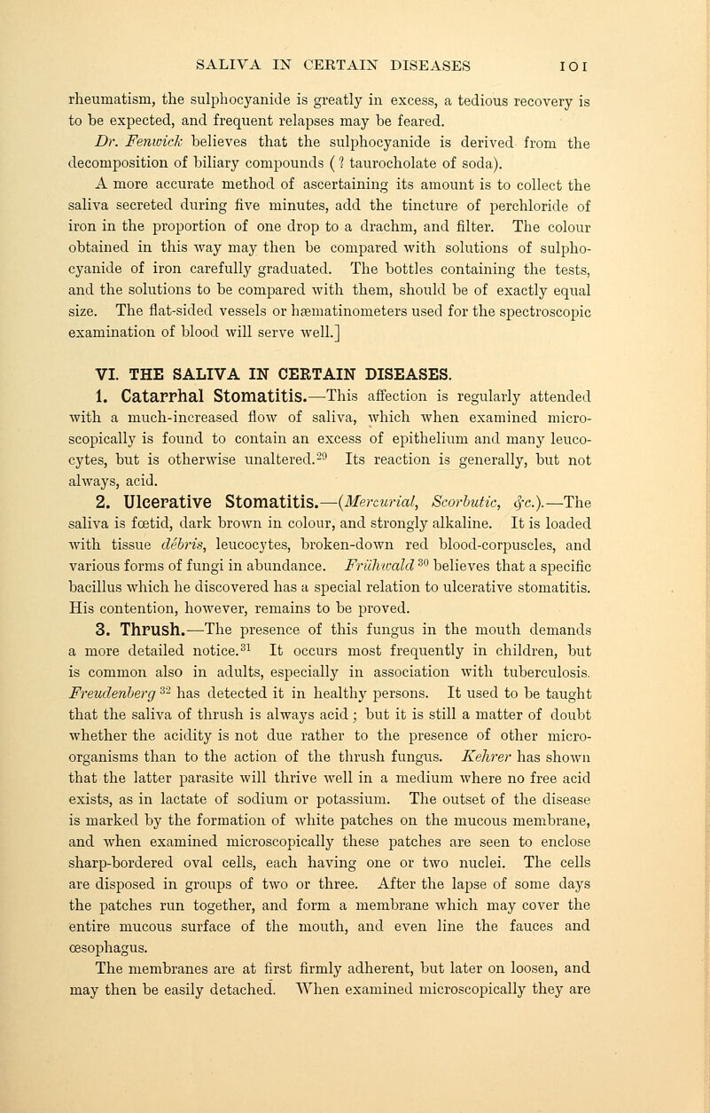 rheumatism, the sulphocyanide is greatly in excess, a tedious recovery is to be expected, and frequent relapses may be feared. Dr. Fenwick believes that the sulphocyanide is derived from the decomposition of biliary compounds (? taurocholate of soda). A more accurate method of ascertaining its amount is to collect the saliva secreted during five minutes, add the tincture of perchloride of iron in the proportion of one drop to a drachm, and filter. The colour obtained in this way may then be compared with solutions of sulpho- cyanide of iron carefully graduated. The bottles containing the tests, and the solutions to be compared with them, should be of exactly equal size. The flat-sided vessels or hsematinometers used for the spectroscopic examination of blood will serve well.] VI. THE SALIVA IN CERTAIN DISEASES. 1. Catarrhal Stomatitis.—This affection is regularly attended with a much-increased flow of saliva, which when examined micro- scopically is found to contain an excess of epithelium and many leuco- cytes, but is otherwise unaltered.29 Its reaction is generally, but not always, acid. 2. Ulcerative Stomatitis.—(Mercurial, Scorbutic, 4'c).—The saliva is foetid, dark brown in colour, and strongly alkaline. It is loaded with tissue debris, leucocytes, broken-down red blood-corpuscles, and various forms of fungi in abundance. FricJiwald30 believes that a specific bacillus which he discovered has a special relation to ulcerative stomatitis. His contention, however, remains to be proved. 3. Thrush.—The presence of this fungus in the mouth demands a more detailed notice.31 It occurs most frequently in children, but is common also in adults, especially in association with tuberculosis. Freudenberg 32 has detected it in healthy persons. It used to be taught that the saliva of thrush is always acid; but it is still a matter of doubt whether the acidity is not due rather to the presence of other micro- organisms than to the action of the thrush fungus. Kehrer has shown that the latter parasite will thrive well in a medium where no free acid exists, as in lactate of sodium or potassium. The outset of the disease is marked by the formation of white patches on the mucous membrane, and when examined microscopically these patches are seen to enclose sharp-bordered oval cells, each having one or two nuclei. The cells are disposed in groups of two or three. After the lapse of some days the patches run together, and form a membrane which may cover the entire mucous surface of the mouth, and even line the fauces and oesophagus. The membranes are at first firmly adherent, but later on loosen, and may then be easily detached. When examined microscopically they are