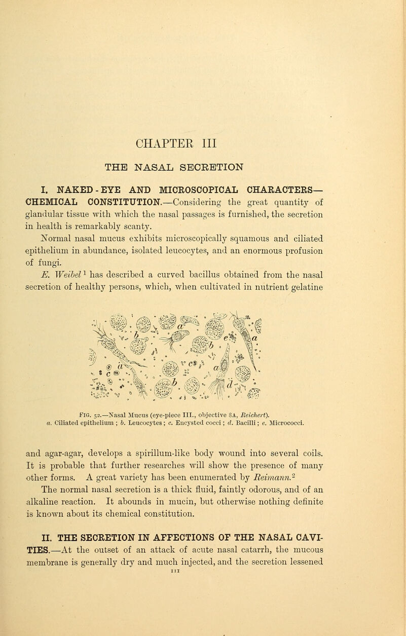 THE NASAL SECRETION I. NAKED-EYE AND MICROSCOPICAL CHARACTERS- CHEMICAL CONSTITUTION.—Considering the great quantity of glandular tissue with which the nasal passages is furnished, the secretion in health is remarkably scanty. Normal nasal mucus exhibits microscopically squamous and ciliated epithelium in abundance, isolated leucocytes, and an enormous profusion of fungi. E. Weibelx has described a curved bacillus obtained from the nasal secretion of healthy persons, which, when cultivated in nutrient gelatine w:'%W-MMd^k Fig. 52.—Nasal Mucus (eye-piece III., objective 8A, Reiehert). a. Ciliated epithelium ; b. Leucocytes; c. Encysted cocci; d. Bacilli; e. Micrococci. and agar-agar, develops a spirillum-like body wound into several coils. It is probable that further researches will show the presence of many other forms. A great variety has been enumerated by Reimann.2 The normal nasal secretion is a thick fluid, faintly odorous, and of an alkaline reaction. It abounds in mucin, but otherwise nothing definite is known about its chemical constitution. II. THE SECRETION IN AFFECTIONS OF THE NASAL CAVI- TIES.—At the outset of an attack of acute nasal catarrh, the mucous membrane is generally dry and much injected, and the secretion lessened