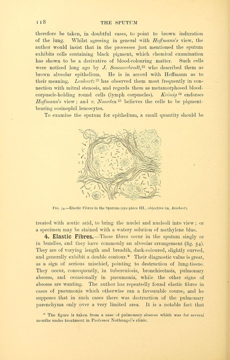 therefore be taken, in doubtful cases, to point to brown induration of the lung. Whilst agreeing in general with Hoffmann's view, the author would insist that in the processes just mentioned the sputum exhibits cells containing black pigment, which chemical examination has shown to be a derivative of blood-colouring matter. Such cells were noticed long ago by J. Sommerbrodt,-2 who described them as brown alveolar epithelium. He is in accord with Hoffmann as to their meaning. Lenhartz 23 has observed them most frequently in con- nection with mitral stenosis, and regards them as metamorphosed blood- corpuscle-holding round cells (lymph corpuscles). Kronig2i endorses Hoffmann's view ■ and v. Noorden 25 believes the cells to be pigment- bearing eosinophil leucocytes. To examine the sputum for epithelium, a small quantity should be Fig. 54.—Elastic Fibres in the Sputum (eye-piece III., objective 8a, Heichert). treated with acetic acid, to bring the nuclei and nucleoli into view; or a specimen may be stained with a watery solution of methylene blue. 4. Elastic Fibres.—These fibres occur in the sputum singly or in bundles, and they have commonly an alveolar arrangement (fig. 54) They are of varying length and breadth, dark-coloured, slightly curved and generally exhibit a double contour.* Their diagnostic value is great as a sign of serious mischief, pointing to destruction of lung-tissue They occur, consequently, in tuberculosis, bronchiectasis, pulmonary abscess, and occasionally in pneumonia, while the other signs of abscess are wanting. The author has repeatedly found elastic fibres in cases of pneumonia which otherwise ran a favourable course, and he supposes that in such cases there was destruction of the pulmonary parenchyma only over a very limited area. It is a notable fact that * The figure is taken from a case of pulmonary months under treatment in Professor Nothnagel's clinic which was for several