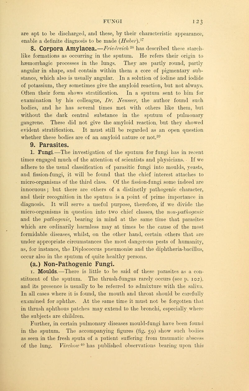 are apt to be discharged, and these, by their characteristic appearance, enable a definite diagnosis to be made (Huber).37 8. Corpora Amylacea.—Friedreich38 has described these starch- like formations as occurring in the sputum. He refers their origin to haemorrhagic processes in the lungs. They are partly round, partly angular in shape, and contain within them a core of pigmentary sub- stance, which also is usually angular. In a solution of iodine and iodide of potassium, they sometimes give the amyloid reaction, but not always. Often their form shows stratification. In a sputum sent to him for examination by his colleague, Dr. Neusser, the author found such bodies, and he has several times met with others like them, but without the dark central substance in the sputum of pulmonary gangrene. These did not give the amyloid reaction, but they showed evident stratification. It must still be regarded as an open question whether these bodies are of an amyloid nature or not.39 9. Parasites. 1. Fungi.—The investigation of the sputum for fungi has in recent times engaged much of the attention of scientists and physicians. • If we adhere to the usual classification of parasitic fungi into moulds, yeasts, and fission-fungi, it will be found that the chief interest attaches to micro-organisms of the third class. Of the fission-fungi some indeed are innocuous; but there are others of a distinctly pathogenic character, and their recognition in the sputum is a point of prime importance in diagnosis. It will serve a useful purpose, therefore, if we divide the micro-organisms in question into two chief classes, the non-pathogenic and the pathogenic, bearing in mind at the same time that parasites which are ordinarily harmless may at times be the cause of the most formidable diseases, whilst, on the other hand, certain others that are under appropriate circumstances the most dangerous pests of humanity, as, for instance, the Diplococcus pneumonia? and the diphtheria-bacillus, occur also in the sputum of quite healthy persons. (a.) Non-Pathogenic Fungi. i. Moulds.—There is little to be said of these parasites as a con- stituent of the sputum. The thrush-fungus rarely occurs (see p. 102). and its presence is usually to be referred to admixture with the saliva. In all cases where it is found, the mouth and throat should be carefully examined for aphthae. At the same time it must not be forgotten that in thrush aphthous patches may extend to the bronchi, especially where the subjects are children. Further, in certain pulmonary diseases mould-fungi have been found in the sputum. The accompanying figures (fig. 59) show such bodies as seen in the fresh sputa of a patient suffering from traumatic abscess of the lung. Virchoiv40 has published observations bearing upon this