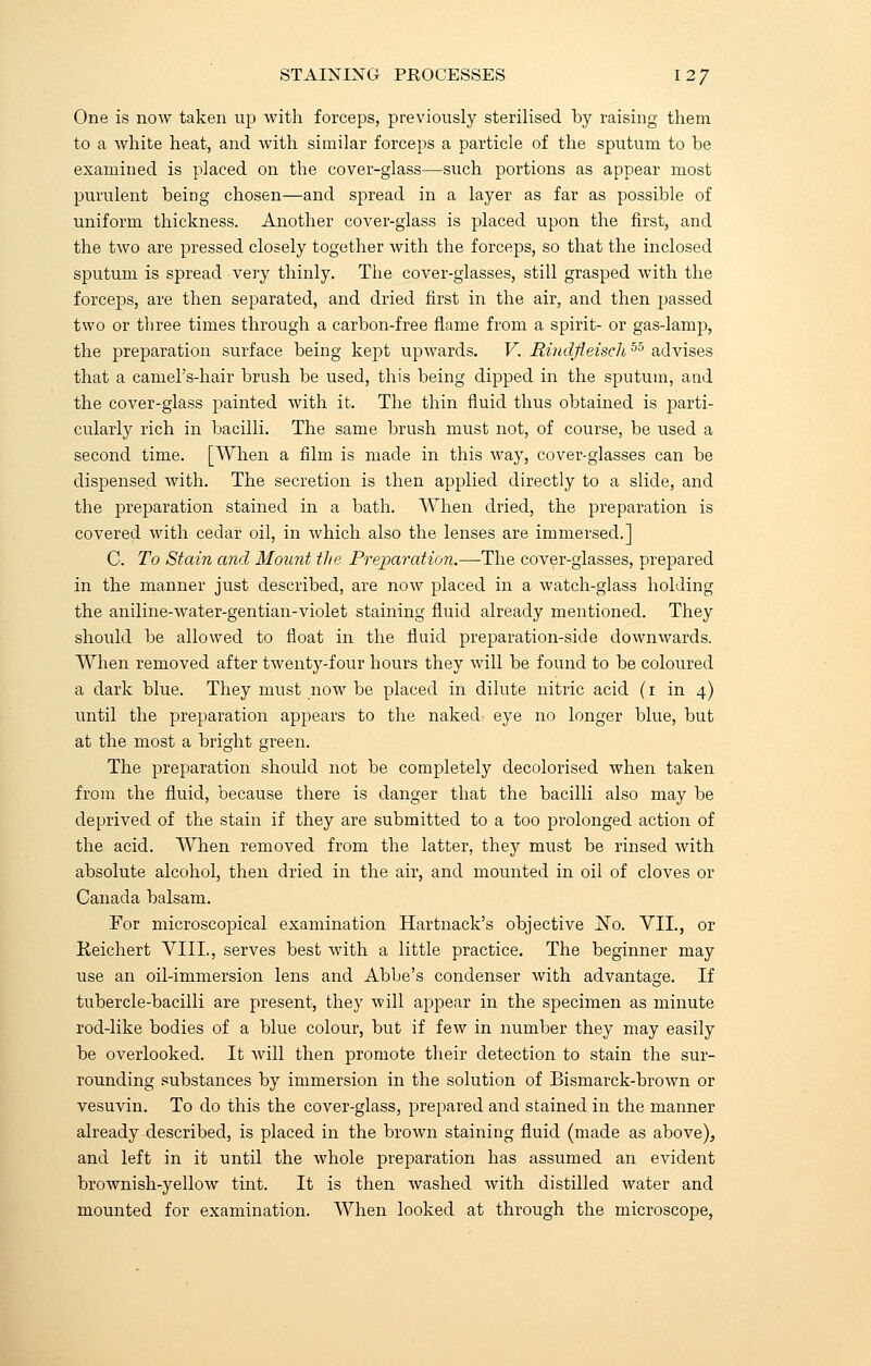 STAINING PROCESSES \2J One is now taken up with forceps, previously sterilised by raising them to a white heat, and with similar forceps a particle of the sputum to he examined is placed on the cover-glass—such portions as appear most purulent being chosen—and spread in a layer as far as possible of uniform thickness. Another cover-glass is placed upon the first, and the two are pressed closely together with the forceps, so that the inclosed sputum is spread very thinly. The cover-glasses, still grasped with the forceps, are then separated, and dried first in the air, and then passed two or three times through a carbon-free flame from a spirit- or gas-lamp, the preparation surface heing kept upwards. V. Rindjieisch 55 advises that a camel's-hair brush be used, this heing dipped in the sputum, and the cover-glass painted with it. The thin fluid thus obtained is parti- cularly rich in bacilli. The same brush must not, of course, be used a second time. [When a film is made in this way, cover-glasses can be dispensed with. The secretion is then applied directly to a slide, and the preparation stained in a bath. When dried, the preparation is covered with cedar oil, in which also the lenses are immersed.] C. To Stain and Mount the Preparation.—The cover-glasses, prepared in the manner just described, are now placed in a watch-glass holding the aniline-water-gentian-violet staining fluid already mentioned. They should be allowed to float in the fluid preparation-side downwards. When removed after twenty-four hours they will be found to be coloured a dark blue. They must now be placed in dilute nitric acid (i in 4) until the preparation appears to the naked eye no longer blue, but at the most a bright green. The preparation should not be completely decolorised when taken from the fluid, because there is danger that the bacilli also may be deprived of the stain if they are submitted to a too prolonged action of the acid. When removed from the latter, they must be rinsed with absolute alcohol, then dried in the air, and mounted in oil of cloves or Canada balsam. For microscopical examination Hartnack's objective No. VII., or Keichert VIII., serves best with a little practice. The beginner may use an oil-immersion lens and Abbe's condenser with advantage. If tubercle-bacilli are present, they will appear in the specimen as minute rod-like bodies of a blue colour, but if few in number they may easily be overlooked. It will then promote their detection to stain the sur- rounding substances by immersion in the solution of Bismarck-brown or vesuvin. To do this the cover-glass, prepared and stained in the manner already described, is placed in the brown staining fluid (made as above), and left in it until the whole preparation has assumed an evident brownish-yellow tint. It is then washed with distilled water and mounted for examination. When looked at through the microscope,