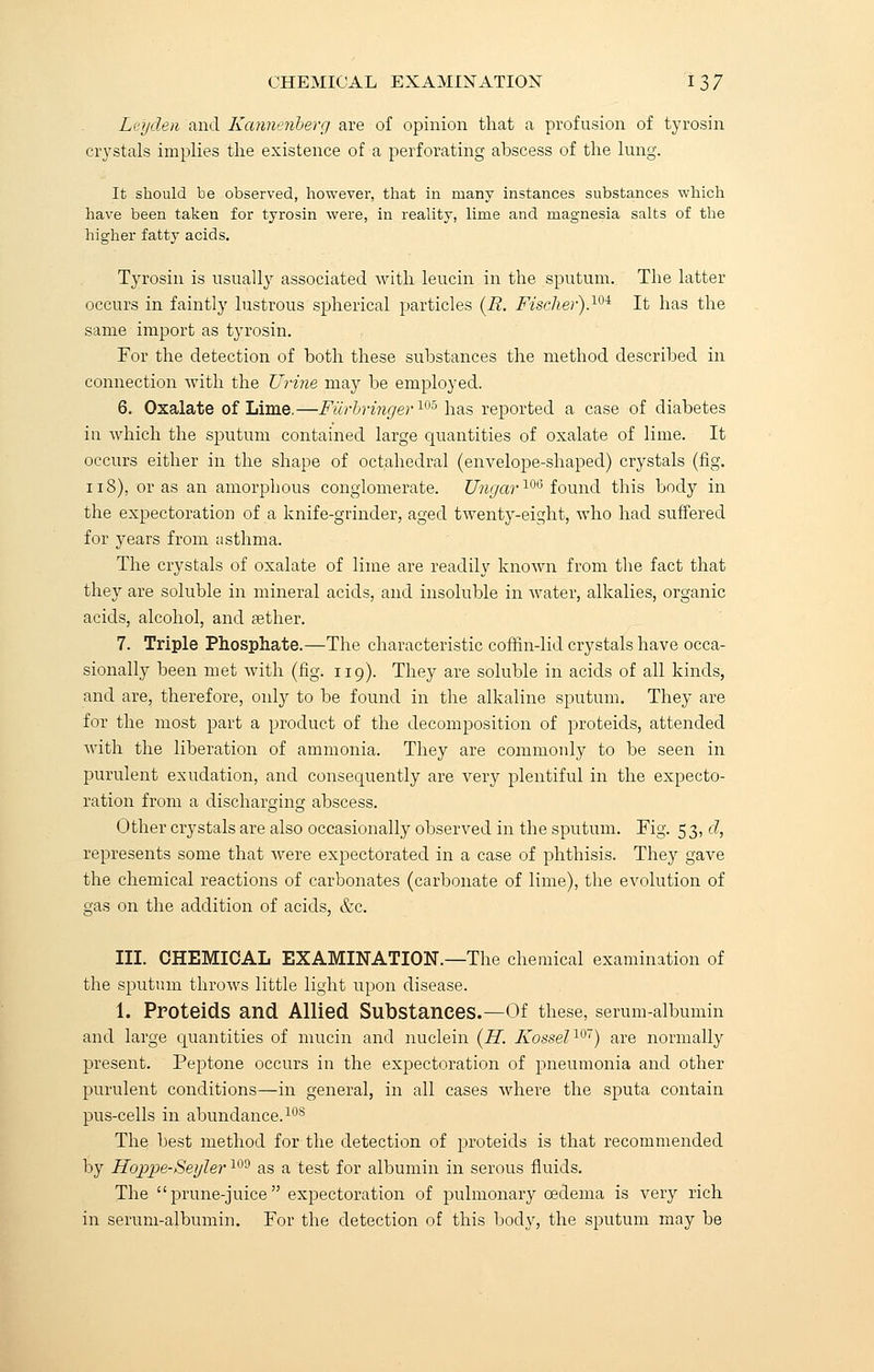 Lei/den and Kanneriberg are of opinion that a profusion of tyrosin crystals implies the existence of a perforating abscess of the lung. It should be observed, however, that in many instances substances which have been taken for tyrosin were, in reality, lime and magnesia salts of the higher fatty acids. Tyrosin is usually associated with leucin in the sputum. The latter occurs in faintly lustrous spherical particles {JR. Fischer).10i It has the same import as tyrosin. For the detection of both these substances the method described in connection with the Urine may be employed. 6. Oxalate of Lime.—Fiirbringer105 has reported a case of diabetes in which the sputum contained large quantities of oxalate of lime. It occurs either in the shape of octahedral (envelope-shaped) crystals (fig. 118), or as an amorphous conglomerate. Ungar106 found this body in the expectoration of a knife-grinder, aged twenty-eight, who had suffered for years from asthma. The crystals of oxalate of lime are readily known from the fact that they are soluble in mineral acids, and insoluble in water, alkalies, organic acids, alcohol, and sether. 7. Triple Phosphate.—The characteristic coffin-lid crystals have occa- sionally been met with (fig. 119). They are soluble in acids of all kinds, and are, therefore, only to be found in the alkaline sputum. They are for the most part a product of the decomposition of proteids, attended with the liberation of ammonia. They are commonly to be seen in purulent exudation, and consequently are very plentiful in the expecto- ration from a discharging abscess. Other crystals are also occasionally observed in the sputum. Fig. 53, d, represents some that were expectorated in a case of phthisis. They gave the chemical reactions of carbonates (carbonate of lime), the evolution of gas on the addition of acids, &c. III. CHEMICAL EXAMINATION.—The chemical examination of the sputum throws little light upon disease. 1. Proteids and Allied Substances.—Of these, serum-albumin and large quantities of mucin and nuclein (H. Kossel107) are normally present. Peptone occurs in the expectoration of pneumonia and other purulent conditions—in general, in all cases where the sputa contain pus-cells in abundance.10S The best method for the detection of proteids is that recommended by Hoppe-Seyler109 as a test for albumin in serous fluids. The prune-juice expectoration of pulmonary oedema is very rich in serum-albumin. For the detection of this body, the sputum may be