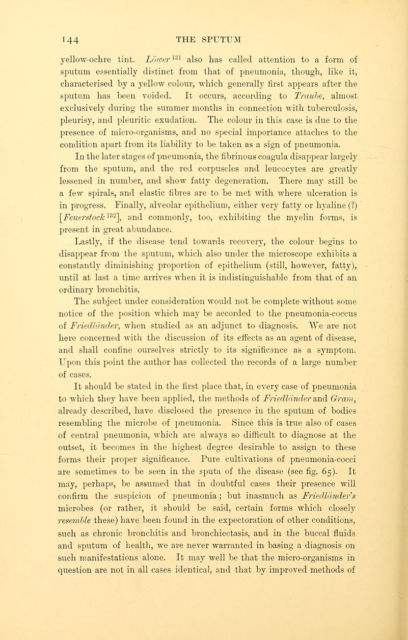 yellow-ochre tint. Lower131 also has called attention to a form of sputum essentially distinct from that of pneumonia, though, like it, characterised hy a yellow colour, which generally first appears after the sputum has been voided. It occurs, according to Traube, almost exclusively during the summer months in connection with tuberculosis, pleurisy, and pleuritic exudation. The colour in this case is due to the presence of micro-organisms, and no special importance attaches to the condition apart from its liability to be taken as a sign of pneumonia. In the later stages of pneumonia, the fibrinous coagula disappear largely from the sputum, and the red corpuscles and leucocytes are greatly lessened in number, and show fatty degeneration. There may still be a few spirals, and elastic fibres are to be met with where ulceration is in progress. Finally, alveolar epithelium, either very fatty or hyaline (?) [Feuerstock152], and commonly, too, exhibiting the myelin forms, is present in great abundance. Lastly, if the disease tend towards recovery, the colour begins to disappear from the sputum, which also under the microscope exhibits a constantly diminishing proportion of epithelium (still, however, fatty), until at last a time arrives when it is indistinguishable from that of an ordinary bronchitis. The subject under consideration would not be complete without some notice of the position which may be accorded to the pneumonia-coccus of Friedlcinder, when studied as an adjunct to diagnosis. We are not here concerned with the discussion of its effects as an agent of disease, and shall confine ourselves strictly to its significance as a symptom. Upon this point the author has collected the records of a large number of cases. It should be stated in the first place that, in every case of pneumonia to which they have been applied, the methods of Friedlander and Gram, already described, have disclosed the presence in the sputum of bodies resembling the microbe of pneumonia. Since this is true also of cases of central pneumonia, which are always so difficult to diagnose at the outset, it becomes in the highest degree desirable to assign to these forms their proper significance. Pure cultivations of pneumonia-cocci are sometimes to be seen in the sputa of the disease (see fig. 65). It may, perhaps, be assumed that in doubtful cases their presence will confirm the suspicion of pneumonia; but inasmuch as Friedlander's microbes (or rather, it should be said, certain forms which closely resemble these) have been found in the expectoration of other conditions, such as chronic bronchitis and bronchiectasis, and in the buccal fluids and sputum of health, we are never warranted in basing a diagnosis on such manifestations alone. It may well be that the micro-organisms in question are not in all cases identical, and that by improved methods of