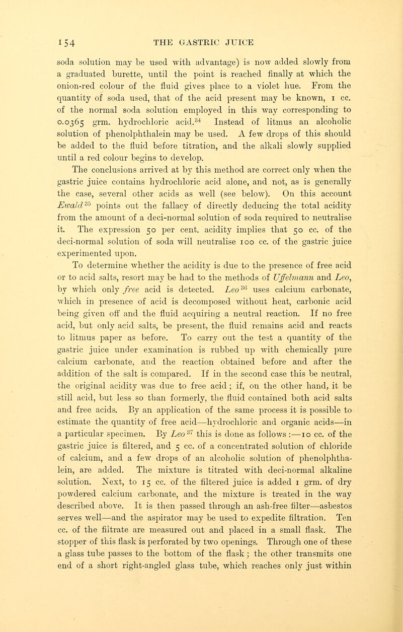 soda solution may be used with advantage) is now added slowly from a graduated burette, until the point is reached finally at which the onion-red colour of the fluid gives place to a violet hue. From the quantity of soda used, that of the acid present may be known, i cc. of the normal soda solution employed in this way corresponding to °-°365 grm. hydrochloric acid.34 Instead of litmus an alcoholic solution of phenolphthalein may be used. A few drops of this should be added to the fluid before titration, and the alkali slowly supplied until a red colour begins to develop. The conclusions arrived at by this method are correct only when the gastric juice contains hydrochloric acid alone, and not, as is generally the case, several other acids as well (see below). On this account .EicaIdZ5 points out the fallacy of directly deducing the total acidity from the amount of a deci-normal solution of soda required to neutralise it. The expression 50 per cent, acidity implies that 50 cc. of the deci-normal solution of soda will neutralise 100 cc. of the gastric juice experimented upon. To determine whether the acidity is due to the presence of free acid or to acid salts, resort may be had to the methods of Uffelmann and Leo, by which only free acid is detected. Leom uses calcium carbonate, which in presence of acid is decomposed without heat, carbonic acid being given off and the fluid acquiring a neutral reaction. If no free acid, but only acid salts, be present, the fluid remains acid and reacts to litmus paper as before. To carry out the test a quantity of the gastric juice under examination is rubbed up with chemically pure calcium carbonate, and the reaction obtained before and after the addition of the salt is compared. If in the second case this be neutral, the original acidity was due to free acid; if, on the other hand, it be still acid, but less so than formerly, the fluid contained both acid salts and free acids. By an application of the same process it is possible to estimate the quantity of free acid—hydrochloric and organic acids—in a particular specimen. By Leo37 this is done as follows :—10 cc. of the gastric juice is filtered, and 5 cc. of a concentrated solution of chloride of calcium, and a few drops of an alcoholic solution of phenolphtha- lein, are added. The mixture is titrated with deci-normal alkaline solution. Xext, to 15 cc. of the filtered juice is added 1 grm. of dry powdered calcium carbonate, and the mixture is treated in the way described above. It is then passed through an ash-free filter—asbestos serves well—and the aspirator may be used to expedite filtration. Ten cc. of the filtrate are measured out and placed in a small flask. The stopper of this flask is perforated by two openings. Through one of these a glass tube passes to the bottom of the flask; the other transmits one end of a short right-angled glass tube, which reaches only just within