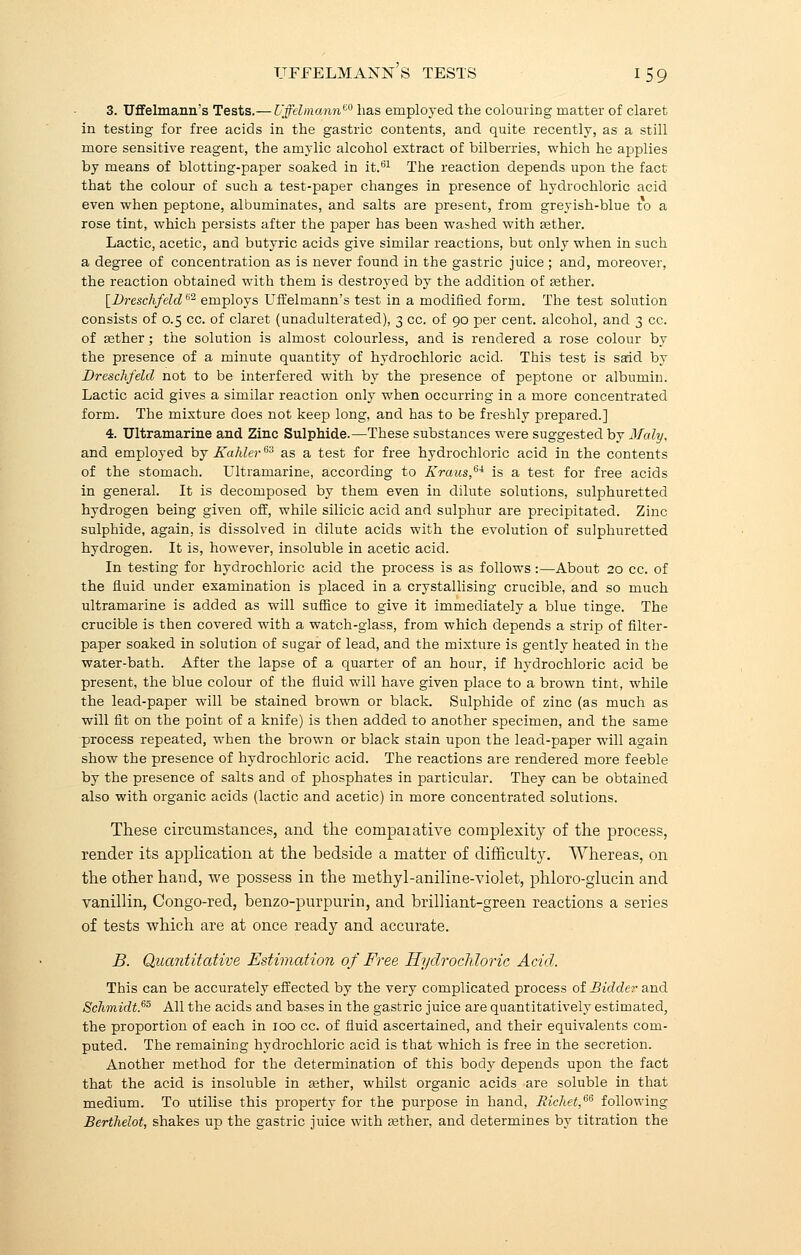 3. Uffelmann's Tests.— Uffelmannt0 lias employed the colouring matter of claret in testing for free acids in the gastric contents, and quite recently, as a still more sensitive reagent, the amylic alcohol extract of bilberries, which he applies by means of blotting-paper soaked in it.61 The reaction depends upon the fact that the colour of such a test-paper changes in presence of hydrochloric acid even when peptone, albuminates, and salts are present, from greyish-blue to a rose tint, which persists after the paper has been washed with Eether. Lactic, acetic, and butyric acids give similar reactions, but only when in such a degree of concentration as is never found in the gastric juice ; and, moreover, the reaction obtained with them is destroyed by the addition of aether. [Dreschfelde2 employs Uffelmann's test in a modified form. The test solution consists of 0.5 cc. of claret (unadulterated), 3 cc. of 90 per cent, alcohol, and 3 cc. of asther; the solution is almost colourless, and is rendered a rose colour by the presence of a minute quantity of hydrochloric acid. This test is said by Dreschfeld not to be interfered with by the presence of peptone or albumin. Lactic acid gives a similar reaction only when occurring in a more concentrated form. The mixture does not keep long, and has to be freshly prepared.] 4. Ultramarine and Zinc Sulphide.—These substances were suggested by Maly, and employed by Kahler6i as a test for free hydrochloric acid in the contents of the stomach. Ultramarine, according to Kraus,6* is a test for free acids in general. It is decomposed by them even in dilute solutions, sulphuretted hydrogen being given off, while silicic acid and sulphur are precipitated. Zinc sulphide, again, is dissolved in dilute acids with the evolution of sulphuretted hydrogen. It is, however, insoluble in acetic acid. In testing for hydrochloric acid the process is as follows:—About 20 cc. of the fluid under examination is placed in a crystallising crucible, and so much ultramarine is added as will suffice to give it immediately a blue tinge. The crucible is then covered with a watch-glass, from which depends a strip of filter- paper soaked in solution of sugar of lead, and the mixture is gently heated in the water-bath. After the lapse of a quarter of an hour, if hydrochloric acid be present, the blue colour of the fluid will have given place to a brown tint, while the lead-paper will be stained brown or black. Sulphide of zinc (as much as will fit on the point of a knife) is then added to another specimen, and the same process repeated, when the brown or black stain upon the lead-paper will again show the presence of hydrochloric acid. The reactions are rendered more feeble by the presence of salts and of phosphates in particular. They can be obtained also with organic acids (lactic and acetic) in more concentrated solutions. These circumstances, and the compaiative complexity of the process, render its application at the bedside a matter of difficulty. Whereas, on the other hand, we possess in the methyl-aniline-violet, phloro-glucin and vanillin, Congo-red, benzo-purpurin, and brilliant-green reactions a series of tests which are at once ready and accurate. B. Quantitative Estimation of Free Hydrochloric Acid. This can be accurately effected by the very complicated process of Bidder and Schmidt.65 All the acids and bases in the gastric juice are quantitatively estimated, the proportion of each in 100 cc. of fluid ascertained, and their equivalents com- puted. The remaining hydrochloric acid is that which is free in the secretion. Another method for the determination of this body depends upon the fact that the acid is insoluble in aether, whilst organic acids are soluble in that medium. To utilise this property for the purpose in hand, Richet,66 following Berthelot, shakes up the gastric juice with asther, and determines by titration the