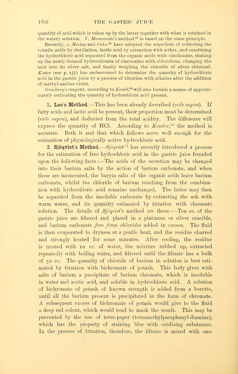 quantity of acid which is taken up by the latter together with what is retained in the watery solution. V. Moraeewski's method67 is based on the same principle. Recently, v. Mering and Calm m have adopted the expedient of collecting the volatile acids by distillation, lactic acid by extraction with aether, and combining the hydrochloric acid separated from the organic acids with cinchonine, shaking up the newljr-formed hydrochlorate of cinchonine with chloroform, changing the acid into its silver salt, and finally weighing the chloride of silver obtained. Rosier (see p. 157) has endeavoured to determine the quantity of hydrochloric acid in the gastric juice by a process of titration with alkalies after the addition of methyl-aniline-violet. Giinzburg's reagent, according to Ewald,69 will also furnish a means of approxi- mately estimating the quantity of hydrochloric acid present. 1. Leo's Method.—This has been already described (vide supra). If fatty acids and lactic acid be present, their proportion must be determined (vide supra), and deducted from the total acidity. The difference will express the quantity of HC1. According to Kossler,70 the method is accurate. Both it and that which follows serve well enough for the estimation of physiologically active hydrochloric acid. 2. Sjoqyist's Method.—Sjdqvist71 has recently introduced a process for the estimation of free hydrochloric acid in the gastric juice founded upon the following facts :—The acids of the secretion may be changed into their barium salts by the action of barium carbonate, and when these are incinerated, the baryta salts of the organic acids leave barium carbonate, whilst the chloride of barium resulting from the combina- tion with hydrochloric acid remains unchanged. The latter may then be separated from the insoluble carbonate by extracting the ash with warm water, and its quantity estimated by titration with chromate solution. The details of Sjoqvisfs method are these :—Ten cc. of the gastric juice are filtered and placed in a platinum or silver crucible, and barium carbonate free from chlorides added in excess. The fluid is then evaporated to dryness at a gentle heat, and the residue charred and strongly heated for some minutes. After cooling, the residue is treated with 10 cc. of water, the mixture rubbed up, extracted repeatedly with boiling water, and filtered until the filtrate has a bulk of 50 cc. The quantity of chloride of barium in solution is best esti- mated by titration with bichromate of potash. This body gives with salts of barium a precipitate of barium chromate, which is insoluble in water and acetic acid, and soluble in hydrochloric acid. A solution of bichromate of potash of known strength is added from a burette, until all the barium present is precipitated in the form of chromate. A subsequent excess of bichromate of potash would give to the fluid a deep red colour, which would tend to mask the result. This may be prevented by the use of tetra-paper (tetramethylparaphenyl-diamine), which has the property of staining blue Avith oxidising substances. In the process of titration, therefore, the filtrate is mixed with one-