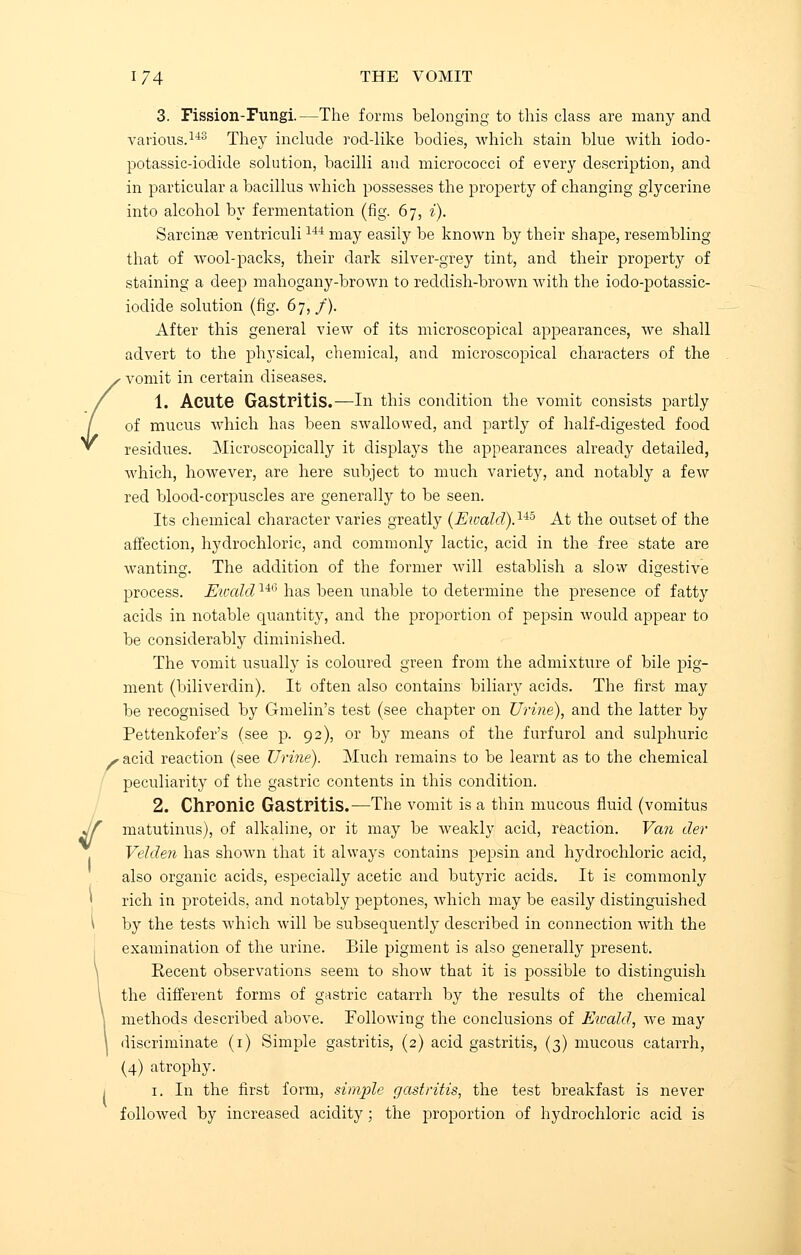 3. Fission-Fungi.—The forms belonging to this class are many and various.143 They include rod-like bodies, which stain blue with iodo- potassic-iodide solution, bacilli and micrococci of every description, and in particular a bacillus which possesses the property of changing glycerine into alcohol by fermentation (fig. 67, i). Sarcinse ventriculi144 may easily be known by their shape, resembling that of wool-packs, their dark silver-grey tint, and their property of staining a deep mahogany-brown to reddish-brown with the iodo-potassic- iodide solution (fig. 67,/). After this general view of its microscopical appearances, we shall advert to the physical, chemical, and microscopical characters of the vomit in certain diseases. 1. Acute Gastritis.—In this condition the vomit consists partly of mucus which has been swallowed, and partly of half-digested food residues. Microscopically it displays the appearances already detailed, which, however, are here subject to much variety, and notably a few red blood-corpuscles are generally to be seen. Its chemical character varies greatly (Eivald).lib At the outset of the affection, hydrochloric, and commonly lactic, acid in the free state are wanting. The addition of the former will establish a slow digestive process. Ewald14(3 has been unable to determine the presence of fatty acids in notable quantity, and the proportion of pepsin would appear to be considerably diminished. The vomit usually is coloured green from the admixture of bile pig- ment (biliverdin). It often also contains biliary acids. The first may be recognised by Gmelin's test (see chapter on Urine), and the latter by Pettenkofer's (see p. 92), or by means of the furfurol and sulphuric S acid reaction (see Urine). Much remains to be learnt as to the chemical peculiarity of the gastric contents in this condition. 2. Chronic Gastritis.—The vomit is a thin mucous fluid (vomitus matutinus), of alkaline, or it may be weakly acid, reaction. Van tier Velden has shown that it always contains pepsin and hydrochloric acid, also organic acids, especially acetic and butyric acids. It is commonly 1 rich in proteids, and notably peptones, which may be easily distinguished \ by the tests which will be subsequently described in connection with the examination of the urine. Bile pigment is also generally present. Eecent observations seem to show that it is possible to distinguish the different forms of gastric catarrh by the results of the chemical methods described above. Following the conclusions of Ewald, we may discriminate (1) Simple gastritis, (2) acid gastritis, (3) mucous catarrh, (4) atrophy. 1. In the first form, simple gastritis, the test breakfast is never followed by increased acidity; the proportion of hydrochloric acid is f
