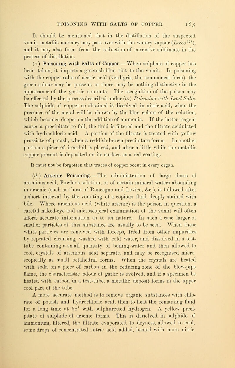 It should be mentioned that in the distillation of the suspected vomit, metallic mercury may pass over with the watery vapour (Lecco17B), and it may also form from the reduction of corrosive sublimate in the process of distillation. (c.) Poisoning with Salts of Copper.—When sulphate of copper has been taken, it imparts a greenish-blue tint to the vomit. In poisoning with the copper salts of acetic acid (verdigris, the commonest form), the green colour may be present, or there may be nothing distinctive in the appearance of the gastric contents. The recognition of the poison may be effected by the process described under (a.) Poisoning with Lead Salts. The sulphide of copper so obtained is dissolved in nitric acid, when the presence of the metal will be shown by the blue colour of the solution, which becomes deeper on the addition of ammonia. If the latter reagent causes a precipitate to fall, the fluid is filtered and the filtrate acidulated with hydrochloric acid. A portion of the filtrate is treated with yellow prussiate of potash, when a reddish-brown precipitate forms. In another portion a piece of iron-foil is placed, and after a little while the metallic copper present is deposited on its surface as a red coating. It must not be forgotten that traces of copper occur in every organ. (d.) Arsenic Poisoning.—The administration of large doses of arsenious acid, Fowler's solution, or of certain mineral waters abounding in arsenic (such as those of Eoncegno and Levico, &c), is followed after a short interval by the vomiting of a copious fluid deeply stained with bile. Where arsenious acid (white arsenic) is the poison in question, a careful naked-eye and microscopical examination of the vomit will often afford accurate information as to its nature. In such a case larger or smaller particles of this substance are usually to be seen. When these white particles are removed with forceps, freed from other impurities by repeated cleansing, washed with cold water, and dissolved in a test- tube containing a small quantity of boiling water and then allowed to cool, crystals of arsenious acid separate, and may be recognised micro scopically as small octahedral forms. When the crystals are heated with soda on a piece of carbon in the reducing zone of the blow-pipe flame, the characteristic odour of garlic is evolved, and if a specimen be heated with carbon in a test-tube, a metallic deposit forms in the upper cool part of the tube. A more accurate method is to remove organic substances with chlo- rate of potash and hydrochloric acid, then to heat the remaining fluid for a long time at 60° with sulphuretted hydrogen. A yellow preci- pitate of sulphide of arsenic forms. This is dissolved in sulphide of ammonium, filtered, the filtrate evaporated to dryness, allowed to cool, some drops of concentrated nitric acid added, heated with more nitric