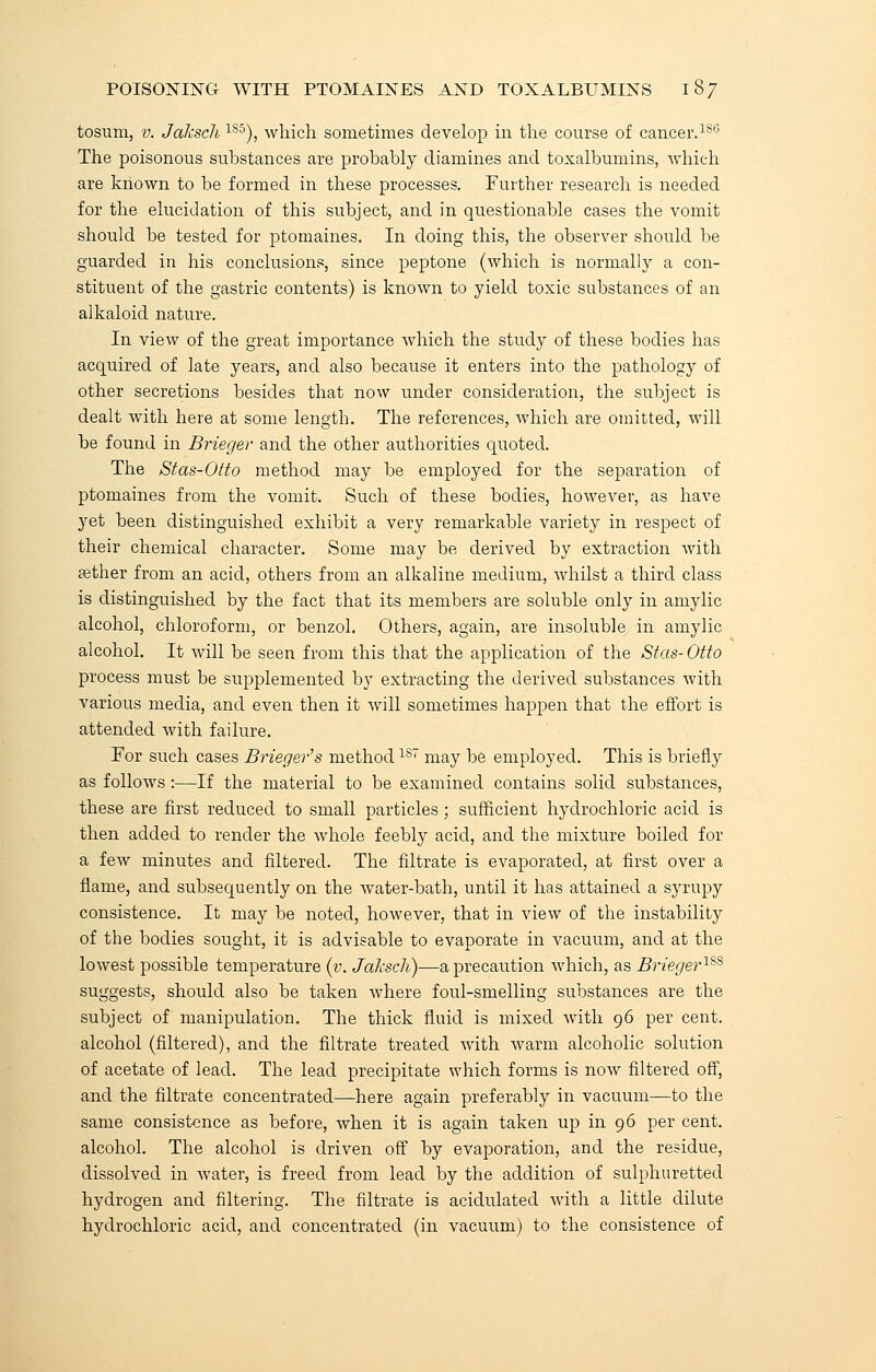 tosum, v. Jaksch 185), which sometimes develop in the course of cancer.186 The poisonous substances are probably diamines and toxalbumins, which are known to be formed in these processes. Further research is needed for the elucidation of this subject, and in questionable cases the vomit should be tested for ptomaines. In doing this, the observer should be guarded in his conclusions, since peptone (which is normally a con- stituent of the gastric contents) is known to yield toxic substances of an alkaloid nature. In view of the great importance which the study of these bodies has acquired of late years, and also because it enters into the pathology of other secretions besides that now under consideration, the subject is dealt with here at some length. The references, which are omitted, will be found in Brieger and the other authorities quoted. The Stas-Otto method may be employed for the separation of ptomaines from the vomit. Such of these bodies, however, as have yet been distinguished exhibit a very remarkable variety in respect of their chemical character. Some may be derived by extraction with rether from an acid, others from an alkaline medium, whilst a third class is distinguished by the fact that its members are soluble only in amylic alcohol, chloroform, or benzol. Others, again, are insoluble in amylic alcohol. It will be seen from this that the application of the Stas- Otto process must be supplemented by extracting the derived substances with various media, and even then it will sometimes happen that the effort is attended with failure. For such cases Brieger's method1ST may be employed. This is briefly as follows :—If the material to be examined contains solid substances, these are first reduced to small particles; sufficient hydrochloric acid is then added to render the whole feebly acid, and the mixture boiled for a few minutes and filtered. The filtrate is evaporated, at first over a flame, and subsequently on the water-bath, until it has attained a syrupy consistence. It may be noted, however, that in view of the instability of the bodies sought, it is advisable to evaporate in vacuum, and at the lowest possible temperature (v. Jaksch)—a precaution which, as Brieger1%s suggests, should also be taken where foul-smelling substances are the subject of manipulation. The thick fluid is mixed with 96 per cent, alcohol (filtered), and the filtrate treated with warm alcoholic solution of acetate of lead. The lead precipitate which forms is now filtered off, and the filtrate concentrated—here again preferably in vacuum—to the same consistence as before, when it is again taken up in 96 per cent, alcohol. The alcohol is driven off by evaporation, and the residue, dissolved in water, is freed from lead by the addition of sulphuretted hydrogen and filtering. The filtrate is acidulated with a little dilute hydrochloric acid, and concentrated (in vacuum) to the consistence of