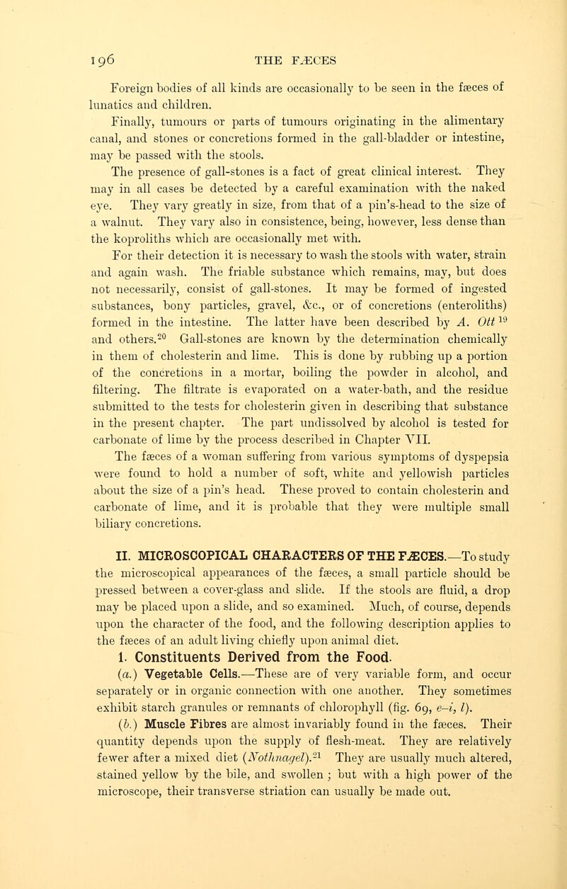 Foreign bodies of all kinds are occasionally to be seen in the faeces of lunatics and children. Finally, tumours or parts of tumours originating in the alimentary canal, and stones or concretions formed in the gall-bladder or intestine, may be passed with the stools. The presence of gall-stones is a fact of great clinical interest. They may in all cases be detected by a careful examination with the naked eye. They vary greatly in size, from that of a pin's-head to the size of a walnut. They vary also in consistence, being, however, less dense than the koproliths which are occasionally met with. For their detection it is necessary to wash the stools with water, strain and again wash. The friable substance which remains, may, but does not necessarily, consist of gall-stones. It may be formed of ingested substances, bony particles, gravel, &c, or of concretions (enteroliths) formed in the intestine. The latter have been described by A. Ott19 and others.20 Gall-stones are known by the determination chemically in them of cholesterin and lime. This is done by rubbing up a portion of the concretions in a mortar, boiling the powder in alcohol, and filtering. The filtrate is evaporated on a water-bath, and the residue submitted to the tests for cholesterin given in describing that substance in the present chapter. The part undissolved by alcohol is tested for carbonate of lime by the process described in Chapter VII. The faeces of a woman suffering from various symptoms of dyspepsia were found to hold a number of soft, white and yellowish particles about the size of a pin's head. These proved to contain cholesterin and carbonate of lime, and it is probable that they were multiple small biliary concretions. II. MICROSCOPICAL CHARACTERS OF THE F£1CES.— To study the microscopical appearances of the faeces, a small particle should be pressed between a cover-glass and slide. If the stools are fluid, a drop may be placed upon a slide, and so examined. Much, of course, depends upon the character of the food, and the following description applies to the faeces of an adult living chiefly upon animal diet. 1. Constituents Derived from the Food. (a.) Vegetable Cells.—These are of very variable form, and occur separately or in organic connection with one another. They sometimes exhibit starch granules or remnants of chlorophyll (fig. 69, e-i, I). (b.) Muscle Fibres are almost invariably found in the faeces. Their quantity depends upon the supply of flesh-meat. They are relatively fewer after a mixed diet (JVotJmagel).21 They are usually much altered, stained yellow by the bile, and swollen ; but with a high power of the microscope, their transverse striation can usually be made out.