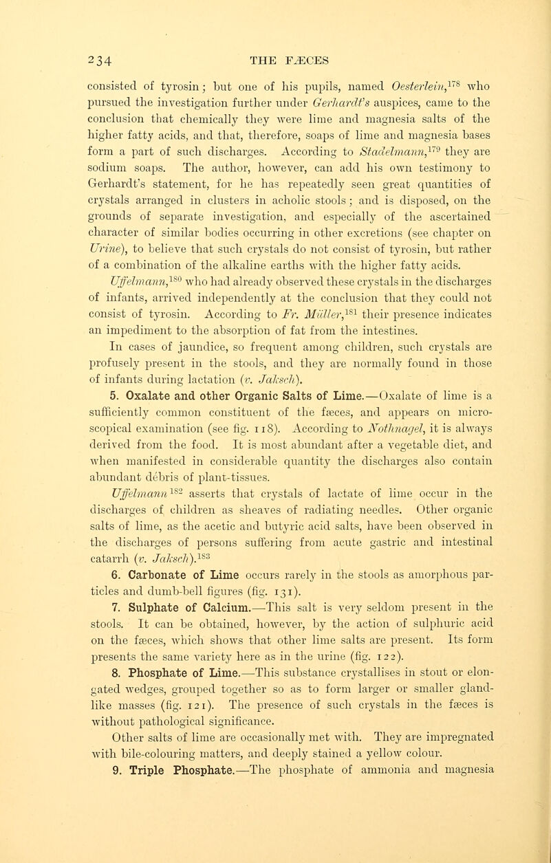 consisted of tyrosin; but one of his pupils, named Oesterlein,™ who pursued the investigation further under Gerhardt's auspices, came to the conclusion that chemically they were lime and magnesia salts of the higher fatty acids, and that, therefore, soaps of lime and magnesia bases form a part of such discharges. According to Stadelman?i,1>79 they are sodium soaps. The author, however, can add his own testimony to Gerhardt's statement, for he has repeatedly seen great quantities of crystals arranged in clusters in acholic stools • and is disposed, on the grounds of separate investigation, and especially of the ascertained character of similar bodies occurring in other excretions (see chapter on Urine), to believe that such crystals do not consist of tyrosin, but rather of a combination of the alkaline earths with the higher fatty acids. Uffelma?in,lS0 who had already observed these crystals in the discharges of infants, arrived independently at the conclusion that they could not consist of tyrosin. According to Fr. Mziller,181 their presence indicates an impediment to the absorption of fat from the intestines. In cases of jaundice, so frequent among children, such crystals are profusely present in the stools, and they are normally found in those of infants during lactation (v. JaJcsch). 5. Oxalate and other Organic Salts of Lime.—Oxalate of lime is a sufficiently common constituent of the feces, and appears on micro- scopical examination (see fig. 118). According to Notlinagel, it is always derived from the food. It is most abundant after a vegetable diet, and when manifested in considerable quantity the discharges also contain abundant debris of plant-tissues. Uffehnann182 asserts that crystals of lactate of lime occur in the discharges of, children as sheaves of radiating needles. Other organic salts of lime, as the acetic and butyric acid salts, have been observed in the discharges of persons suffering from acute gastric and intestinal catarrh (v. Jaksch).lS3 6. Carbonate of Lime occurs rarely in the stools as amorphous par- ticles and dumb-bell figures (fig. 131). 7. Sulphate of Calcium.—This salt is very seldom present in the stools. It can be obtained, however, by the action of sulphuric acid on the fasces, Avhich shows that other lime salts are present. Its form presents the same variety here as in the urine (fig. 122). 8. Phosphate of Lime.—This substance crystallises in stout or elon- gated wedges, grouped together so as to form larger or smaller gland- like masses (fig. 121). The presence of such crystals in the fasces is without pathological significance. Other salts of lime are occasionally met with. They are impregnated with bile-colouring matters, and deeply stained a yellow colour.