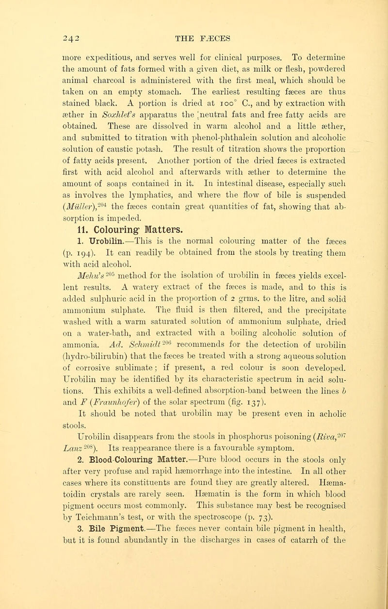 more expeditious, and serves well for clinical purposes. To determine the amount of fats formed with a given diet, as milk or flesh, powdered animal charcoal is administered with the first meal, which should be taken on an empty stomach. The earliest resulting faeces are thus stained black. A portion is dried at too0 C, and by extraction with aether in Soxhlet's apparatus the ^neutral fats and free fatty acids are obtained. These are dissolved in warm alcohol and a little aether, and submitted to titration with phenol-phthalein solution and alcoholic solution of caustic potash. The result of titration shows the proportion of fatty acids present. Another portion of the dried faeces is extracted first with acid alcohol and afterwards with aether to determine the amount of soaps contained in it. In intestinal disease, especially such as involves the lymphatics, and where the flow of bile is suspended (Miille?,)20i the faeces contain great quantities of fat, showing that ab- sorption is impeded. 11. Colouring- Matters. 1. Urobilin.—This is the normal colouring matter of the faeces (p. 194). It can readily be obtained from the stools by treating them with acid alcohol. Meliu's 205 method for the isolation of urobilin in faeces yields excel- lent results. A watery extract of the faeces is made, and to this is added sulphuric acid in the proportion of 2 grms. to the litre, and solid ammonium sulphate. The fluid is then filtered, and the precipitate Avashed with a warm saturated solution of ammonium sulphate, dried on a water-bath, and extracted with a boiling alcoholic solution of ammonia. Ad. Schmidt206 recommends for the detection of urobilin (hydro-bilirubin) that the faeces be treated with a strong aqueous solution of corrosive sublimate; if present, a red colour is soon developed. Urobilin may be identified by its characteristic spectrum in acid solu- tions. This exhibits a well-defined absorption-band between the lines b and F (Fraunhofer) of the solar spectrum (fig. 137). It should be noted that urobilin may be present even in acholic stools. Urobilin disappears from the stools in phosphorus poisoning (Riva,207 Lanz 20S). Its reappearance there is a favourable symptom. 2. Blood-Colouring Matter.-—Pure blood occurs in the stools only after very profuse and rapid haemorrhage into the intestine. In all other cases where its constituents are found they are greatly altered. Haema- toidin crystals are rarely seen. Haematin is the form in which blood pigment occurs most commonly. This substance may best be recognised by Teichmann's test, or with the spectroscope (p. 73). 3. Bile Pigment.—The faeces never contain bile pigment in health, but it is found abundantly in the discharges in cases of catarrh of the