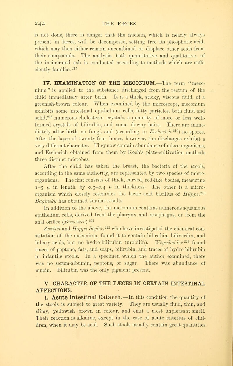 is not clone, there is danger that the nuclein, which is nearly always present in faeces, will be decomposed, setting free its phosphoric acid, which may then either remain unconibined or displace other acids from their compounds. The analysis, both quantitative and qualitative, of the incinerated ash is conducted according to methods which are suffi- ciently familiar.'217 IV. EXAMINATION OF THE MECONIUM.—The term <; meco- nium  is applied to the substance discharged from the rectum of the child immediately after birth. It is a thick, sticky, viscous fluid, of a greenish-brown colour. When examined by the microscope, meconium exhibits some intestinal epithelium cells, fatty particles, both fluid and solid,21s numerous cholesterin crystals, a quantity of more or less well- formed crystals of bilirubin, and some downy hairs. There are imme- diately after birth no fungi, and (according to Escherich 219) no spores. After the lapse of twenty-four hours, however, the discharges exhibit a very different character. They now contain abundance of micro-organisms, and Escherich obtained from them by Koch's plate-cultivation methods three distinct microbes. After the child has taken the breast, the bacteria of the stools, according to the same authority, are represented by two species of micro- organisms. The first consists of thick, curved, rod-like bodies, measuring 1-5 /x in length by 0.3-0.4 /x in thickness. The other is a micro- organism which closely resembles the lactic acid bacillus of Hiippe.220 Baginsky has obtained similar results. In addition to the above, the meconium contains numerous squamous epithelium cells, derived from the pharynx and oesophagus, or from the anal orifice (Bizzozero).221 Zioeifel and Hoppe-Seyler222 who have investigated the chemical con- stitution of the meconium, found it to contain bilirubin, biliverdin, and biliary acids, but no hydro-bilirubin (urobilin). Wegsclieider 223 found traces of peptone, fats, and soaps, bilirubin, and traces of hydro-bilirubin in infantile stools. In a specimen which the author examined, there was no serum-albumin, peptone, or sugar. There was abundance of mucin. Bilirubin was the only pigment present. V. CHARACTER OF THE F.ECES IN CERTAIN INTESTINAL AFFECTIONS. 1. Acute Intestinal Catarrh.—In this condition the quantity of the stools is subject to great variety. They are usually fluid, thin, and slimy, yellowish brown in colour, and emit a most unpleasant smell. Their reaction is alkaline, except in the case of acute enteritis of chil- dren, when it may be acid. Such stools usually contain great quantities