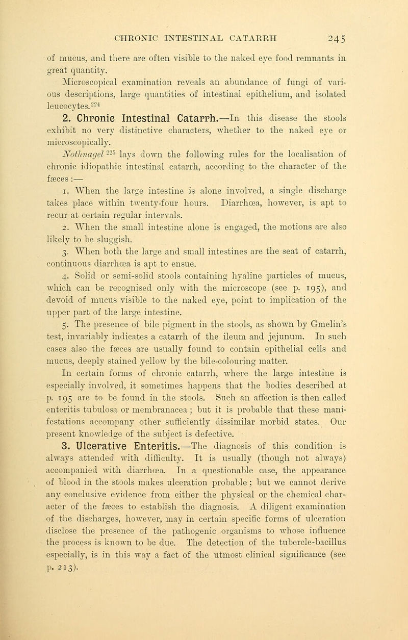 of mucus, and there are often visible to the naked eye food remnants in great quantity. Microscopical examination reveals an abundance of fungi of vari- ous descriptions, large quantities of intestinal epithelium, and isolated leucocytes.'224 2. Chronic Intestinal Catarrh.—In this disease the stools exhibit no very distinctive characters, whether to the naked eye or microscopically. Nothnagel225 lays down the following rules for the localisation of chronic idiopathic intestinal catarrh, according to the character of the fseces :— 1. When the large intestine is alone involved, a single discharge takes place within twenty-four hours. Diarrhoea, however, is apt to recur at certain regular intervals. 2. When the small intestine alone is engaged, the motions are also likely to be sluggish. 3. When both the large and small intestines are the seat of catarrh, continuous diarrhoea is apt to ensue. 4. Solid or semi-solid stools containing hyaline particles of mucus, which can be recognised only with the microscope (see p. 195), and devoid of mucus visible to the naked eye, point to implication of the upper part of the large intestine. 5. The presence of bile pigment in the stools, as shown by Gmelin's test, invariably indicates a catarrh of the ileum and jejunum. In such cases also the fpeces are usually found to contain epithelial cells and mucus, deeply stained yellow by the bile-colouring matter. In certain forms of chronic catarrh, where the large intestine is especially involved, it sometimes happens that the bodies described at p. 195 are to be found in the stools. Such an affection is then called enteritis tubulosa or membranacea; but it is probable that these mani- festations accompany other sufficiently dissimilar morbid states. Our present knowledge of the subject is defective. 3. Ulcerative Enteritis.—The diagnosis of this condition is always attended with difficulty. It is usually (though not always) accompanied with diarrhoea. In a questionable case, the appearance of blood in the stools makes ulceration probable; but we cannot derive any conclusive evidence from either the physical or the chemical char- acter of the fseces to establish the diagnosis. A diligent examination of the discharges, however, may in certain specific forms of ulceration disclose the presence of the pathogenic organisms to whose influence the process is known to be clue. The detection of the tubercle-bacillus especially, is in this way a fact of the utmost clinical significance (see p. 213).