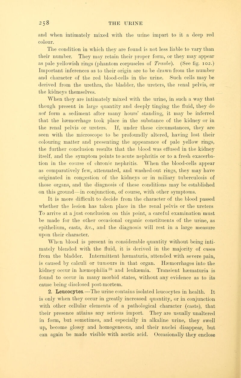 and when intimately mixed with the urine impart to it a deep red colour. The condition in which they are found is not less liable to vary than their number. They may retain their proper form, or they may appear as pale yellowish rings (phantom corpuscles of Traube). (See fig. 102.) Important inferences as to their origin are to be drawn from the number and character of the red blood-cells in the urine. Such cells may be derived from the urethra, the bladder, the ureters, the renal pelvis, or the kidneys themselves. When they are intimately mixed with the urine, in such a way that though present in large quantity and deeply tinging the fluid, they do not form a sediment after many hours' standing, it may be inferred that the haemorrhage took place in the substance of the kidney or in the renal pelvis or ureters. If, under these circumstances, they are seen with the microscope to be profoundly altered, having lost their colouring matter and presenting the appearance of pale yellow rings, the further conclusion results that the blood was effused in the kidney itself, and the symptom points to acute nephritis or to a fresh exacerba- tion in the course of chronic nephritis. When the blood-cells appear as comparatively few, attenuated, and washed-out rings, they may have originated in congestion of the kidneys or in miliary tuberculosis of those organs, and the diagnosis of these conditions may be established on this ground—in conjunction, of course, with other symptoms. It is more difficult to decide from the character of the blood passed whether the lesion has taken place in the renal pelvis or the ureters To arrive at a just conclusion on this point, a careful examination must be made for the other occasional organic constituents of the urine, as epithelium, casts, &c, and the diagnosis will rest in a large measure upon their character. When blood is present in considerable quantity without being inti- mately blended with the fluid, it is derived in the majority of cases from the bladder. Intermittent hsematuria, attended with severe pain, is caused by calculi or tumours in that organ. Haemorrhages into the kidney occur in hseniophilia 3S and leukaemia. Transient haematuria is found to occur in many morbid states, without any evidence as to its cause being disclosed post-mortem. 2. Leucocytes.—The urine contains isolated leucocytes in health. It is only when they occur in greatly increased quantity, or in conjunction with other cellular elements of a pathological character (casts), that their presence attains any serious import. They are usually unaltered in form, but sometimes, and especially in alkaline urine, they swell up, become glossy and homogeneous, and their nuclei disappear, but can again be made visible with acetic acid. Occasionally they enclose