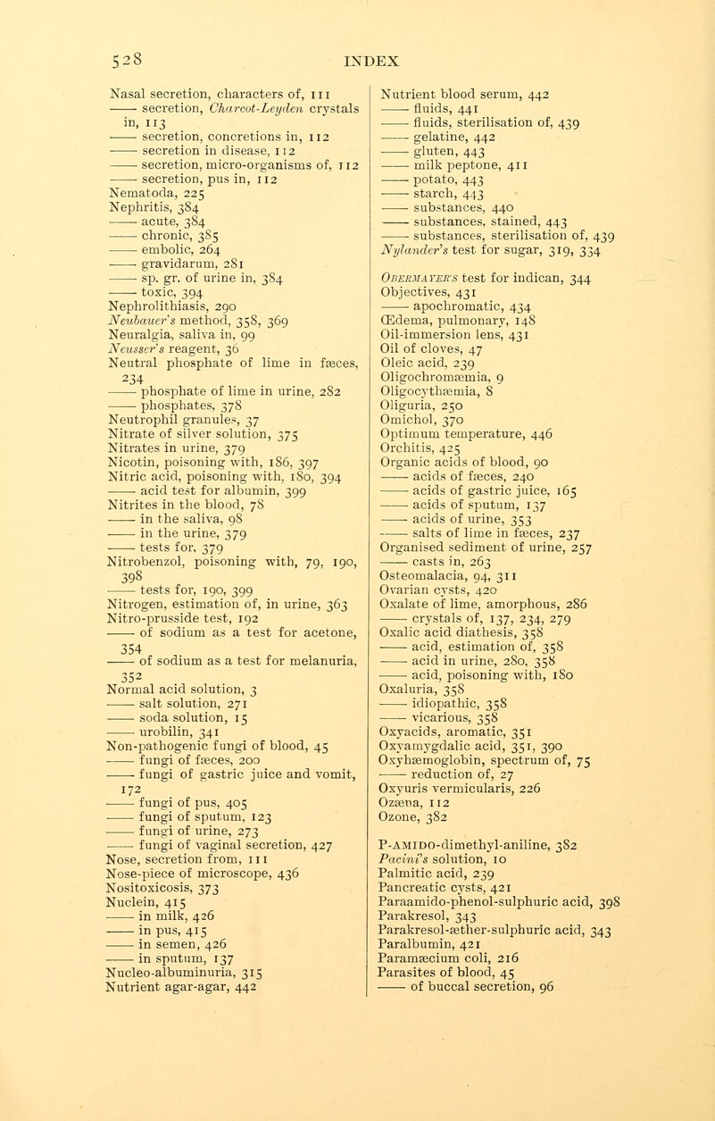 Nasal secretion, characters of, 111 secretion, Charcot-Ley den crystals in, 113 secretion, concretions in, 112 secretion in disease, 112 secretion, micro-organisms of, 112 secretion, pus in, 112 Nematoda, 225 Nephritis, 384 acute, 384 chronic, 385 embolic, 264 gravidarum, 281 ■ sp. gr. of urine in, 384 toxic, 394 Nephrolithiasis, 290 Neubauer's method, 35S, 369 Neuralgia, saliva in, 99 Neusser's reagent, 36 Neutral phosphate of lime in fasces, 234 phosphate of lime in urine, 2S2 phosphates, 378 Neutrophil granules, 37 Nitrate of silver solution, 375 Nitrates in urine, 379 Nicotin, poisoning with, 186, 397 Nitric acid, poisoning with, 180, 394 acid test for albumin, 399 Nitrites in the blood, 78 in the saliva, 98 ■ in the urine, 379 tests for, 379 Nitrobenzol, poisoning with, 79, 190, 398 tests for, 190, 399 Nitrogen, estimation of, in urine, 363 Nitro-prusside test, 192 of sodium as a test for acetone, 354 of sodium as a test for melanuria, 352 Normal acid solution, 3 salt solution, 271 soda solution, 15 urobilin, 341 Non-pathogenic fungi of blood, 45 fungi of fasces, 200 fungi of gastric juice and vomit, 172 fungi of pus, 405 fungi of sputum, 123 fungi of urine, 273 fungi of vaginal secretion, 427 Nose, secretion from, 111 Nose-piece of microscope, 436 Nositoxicosis, 373 Nuclein, 415 in milk, 426 in pus, 415 ■ in semen, 426 in sputum, 137 Nucleo-albuminuria, 315 Nutrient agar-agar, 442 Nutrient blood serum, 442 fluids, 441 fluids, sterilisation of, 439 gelatine, 442 gluten, 443 milk peptone, 411 potato, 443 ■ ■ starch, 443 substances, 440 substances, stained, 443 substances, sterilisation of, 439 Nylander's test for sugar, 319, 334 Obermayees test for indican, 344 Objectives, 431 apochromatic, 434 CEdema, pulmonary, 148 Oil-immersion lens, 431 Oil of cloves, 47 Oleic acid, 239 Oligochromasmia, 9 Oligocythasmia, 8 Oliguria, 250 Omichol, 370 Optimum temperature, 446 Orchitis, 425 Organic acids of blood, 90 acids of fasces, 240 acids of gastric juice, 165 acids of sputum, 137 acids of urine, 353 salts of lime in fasces, 237 Organised sediment of urine, 257 casts in, 263 Osteomalacia, 94, 311 Ovarian cysts, 420 Oxalate of lime, amorphous, 286 crystals of, 137, 234, 279 Oxalic acid diathesis, 358 acid, estimation of, 358 acid in urine, 2S0, 358 acid, poisoning with, 1S0 Oxaluria, 358 • idiopathic, 358 vicarious, 358 Oxyacids, aromatic, 351 Oxyamygdalic acid, 351, 390 Oxyhemoglobin, spectrum of, 75 reduction of, 27 Oxyuris vermicularis, 226 Ozseua, 112 Ozone, 382 P-AMlDO-dimethyl-aniline, 382 Pacini's solution, 10 Palmitic acid, 239 Pancreatic cysts, 421 Paraamido-phenol-sulphuric acid, 398 Parakresol, 343 Parakresol-asther-sulphuric acid, 343 Paralbumin, 421 Paramascium coli, 216 Parasites of blood, 45 of buccal secretion, 96