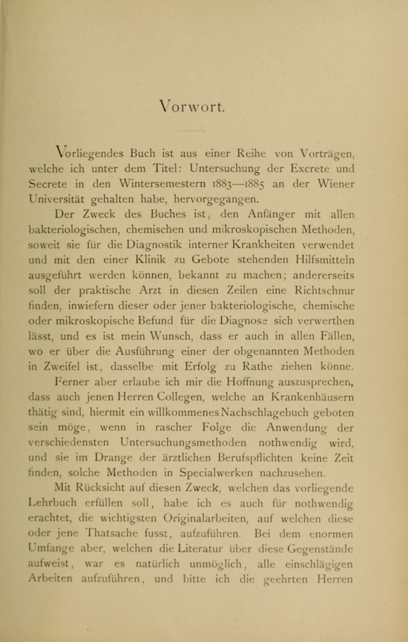 Vorwort. Vorliegendes Buch ist aus einer Reihe von Vorträgen, welche ich unter dem Titel: Untersuchung' der Excrete und Secrete in den Wintersemestern [883—1SS5 an der Wiener Universität gehalten habe, hervorgegangen. Der Zweck des Buches ist, den Anfänger mit allen bakteriologischen, chemischen und mikroskopischen Methoden, soweit sie für die Diagnostik interner Krankheiten verwendet und mit den einer Klinik zu Gebote stehenden Hilfsmitteln ausgeführt werden können, bekannt zu machen; andererseits soll der praktische Arzt in diesen Zeilen eine Richtschnur finden, inwiefern dieser oder jener bakteriologische, chemische r mikroskopische Befund für die Diagnose sich verwerthen lässt, und es ist mein Wunsch, dass er auch in allen Fällen, wo er über die Ausführung einer der obgenannten Methoden in Zweifel ist, dasselbe mit Erfolg zu Rathe ziehen könne. Ferner aber erlaube ich mir die Hoffnung auszusprechen, dass auch jenen Herren Collegen, welche an Krankenhäusern thätig sind, hiermit ein willkommenesNachschlagebuch geboten sein möge-, wenn in rascher Folge die Anwendung der lensten Untersuchungsmethoden nothwendig wird und im Drang«- der arztliehen Berufspflichten keine Zeit finden, solche Metho len in Specialwerken nachzusehen. Mit Rücksicht aul diesen Zweck, weh heil das vorliegende irbuch erfüllen soll, habe ich es auch für nothwendig • •rächtet, die wichtigsten Originalarbeiten3 auf welchen di< rhatsache fusst, aufzuführen. Bei dem enormen \ mfange aber, welchen die Literatur über di< - ( itände war e ttürlich unmöglich, alle einschlägigen Ari ufzuführen, und bitte ich di< hrten Herren