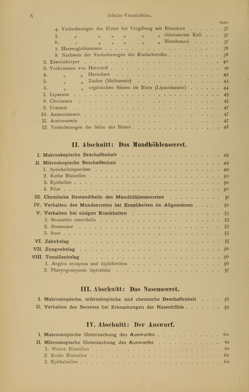 Seite 4. Veränderungen des Blutes bei Vergiftung mit Blausäure 37 5. „ „ „ „ „ n chlorsaurem Kali ... 37 6. „ „ „ „ „ „ Nitrobenzol 37 7. Haemoglobinaemie 38 8. Nachweis der Veränderungen des Blutfarbstoffes 38 2. Eiweisskörper 40 3. Vorkommen von Harnstoff 41 4 „ Harnsäure 42 5. n Zucker (Melitaemie) 43 6. n organischen Säuren im Blute (Lipacidaemie) 44 7. Lipaemie 45 8. Cholaemie 45 9. Uraemie 47 10. Ammoniaemie 47 11. Acetonaemie 47 12. Veränderungen der Salze des Blutes 48 II. Abschnitt: Das Mundhöhlensecret. I. Makroskopische Beschaffenheit 49 IL Mikroskopische Beschaffenheit 49 1. Speichelkörperchen 49 2. Rothe Blutzellen 50 3. Epithelien 50 4. Pilze 50 III. Chemische Bestandtheile des Mundhöhlensecretes 51 IV. Verhalten des Mundsecretes bei Krankheiten im Allgemeinen 52 V. Verhalten bei einigen Krankheiten 53 1. Stomatitis catarrhalis 53 2. Stomacace 53 3. Soor 53 VI. Zahnbelag , 55 VII. Zungenbelag 56 VIII. Tonsillenbelag 56 1. Angina crouposa und diphtheritica 56 2. Pharyngomycosis leptotricia 57 III. Abschnitt: Das Nasensecret. I. Makroskopische, mikroskopische und chemische Beschaffenheit .... 58 II. Verhalten des Secretes bei Erkrankungen der Nasenhöhle 59 IV. Abschnitt: Der Auswurf. I. Makroskopische Untersuchung des Auswurfes 60 II. Mikroskopische Untersuchung des Auswurfes 61 1. Weisse Blutzellen 61 2, Rothe Blut/.ellen 62 :; Kpithelzellen 62