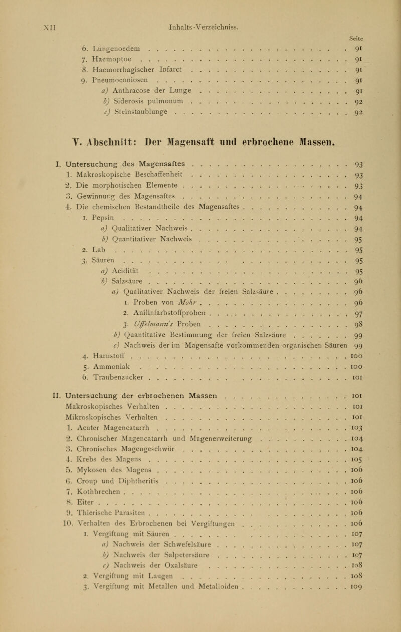 Seite 6. Lungenoedem . 91 7. Haemoptoe 91 8. Haemorrhagischer Infarct 91 9. Pneumoconiosen 91 a) Anthracose der Lunge 91 b) Siderosis pulmonum 92 c) Steinstaublunge 92 V. Abschnitt: Der Magensaft und erbrochene Massen. I. Untersuchung des Magensaftes 93 1. Makroskopische Beschaffenheit 93 2. Die morpholischen Elemente 93 3. Gewinnung des Magensaftes 94 4. Die chemischen Bestandteile des Magensaftes 94 1. Pepsin 94 a) Qualitativer Nachweis 94 b) Quantitativer Nachweis ' 95 2. Lab 95 3. Säuren 95 a) Acidität • 95 b) Salzsäure 96 a) Qualitativer Nachweis der freien Salzsäure 96 1. Proben von Afoh)' 96 2. Anilinfarbstoffproben 97 3. Uffelmann's Proben 98 b) Quantitative Bestimmung der freien Salzsäure 99 c) Nachweis der im Magensafte vorkommenden organischen Säuren 99 4. Harnstoff 100 5. Ammoniak 100 6. Traubenzucker 101 II. Untersuchung der erbrochenen Massen 101 Makroskopisches Verhalten 101 Mikroskopisches Verhalten 101 1. Acuter Magencatarrh 103 1. Chronischer Magencatarrh und Magenerweiterung 104 .>. Chronisches Magengeschwür 104 I. Krebs des Magens 105 5. Mykosen des Magens 106 (!. Croup und Diphtheritis 106 7. Kothbrechen 106 8. Eiter 106 9. Thierische Parasiten 106 10. Verhalten des Erbrochenen bei Vergiftungen 106 1. Vergiftung mit Säuren 107 o) Nachweis der Schwefelsäure 107 ) Nachweis der Salpetersäure 107 Nachweis der Oxalsäure 108 2. Vergiftung mit Laugen 108 3. Vergiftung mit Metallen und Metalloiden 109